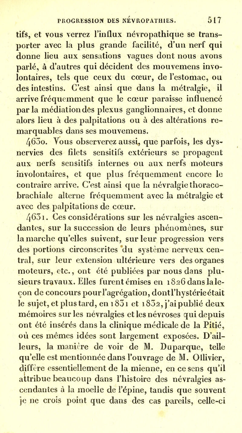 tifs, et vous verrez l'influx névropathique se trans- porter avec la plus grande facilité, d'un nerf qui donne lieu aux sensations vagues dont nous avons parlé, à d'autres qui décident des mouvemens invo- lontaires, tels que ceux du cœur, de l'estomac, ou des intestins. C'est ainsi que dans la métralgie, il arrive fréquemment que le cœur paraisse influencé parla médiation dés plexus ganglionnaires, et donne alors lieu à des palpitations ou à des altérations re- marquables dans ses mouvemens. 4630. Vous observerez aussi, que parfois, les dys- nervies des filets sensitifs extérieurs se propagent aux nerfs sensitifs internes ou aux nerfs moteurs involontaires, et que plus fréquemment encore le contraire arrive. C'est ainsi que la névralgie thoraco- brachiale alterne fréquemment avec la métralgie et avec des palpitations de cœur. 4631. Ces considérations sur les névralgies ascen- dantes, sur la succession de leurs phénomènes, sur la marche qu'elles suivent, sur leur progression vers des portions circonscrites du système nerveux cen- tral, sur leur extension ultérieure vers des organes moteurs, etc., ont été publiées par nous dans plu- sieurs travaux. Elles furent émises en 1826 dans iale- çon de concours pour l'agrégation, dont l'hystérie était le sujet, et plus tard, en 1831 et 1802, j'ai publié deux mémoires sur les névralgies et les névroses qui depuis ont été insérés dans la clinique médicale de la Pitié, où ces mêmes idées sont largement exposées. D'ail- leurs, la manière de voir de M. Duparque, telle qu'elle est mentionnée dans l'ouvrage de M. Oîlivier, diffère essentiellement de la mienne, en ce sens qu'il aitribue beaucoup dans l'histoire des névralgies as- cendantes à la moelle de l'épine, tandis que souvent je ne crois point que dans des cas pareils, celle-ci