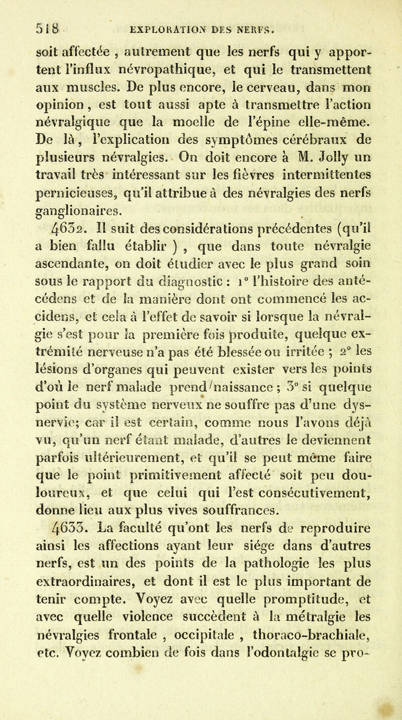 soit affectée , autrement que les nerfs qui y appor- tent l'influx névropathique, et qui le transmettent aux muscles. De plus encore, le cerveau, dans mon opinion, est tout aussi apte à transmettre l'action névralgique que la moelle de l'épine elle-même. De là, l'explication des symptômes cérébraux de plusieurs névralgies. On doit encore à M. Jolly un travail très intéressant sur les fièvres intermittentes pernicieuses, qu'il attribue à des névralgies des nerfs gangîionaires. 463a. Il suit des considérations précédentes (qu'il a bien fallu établir ) , que dans toute névralgie ascendante, on doit étudier avec le plus grand soin sous le rapport du diagnostic : i° l'histoire des anté- cédens et de îa manière dont ont commencé les ac- cidens, et cela à l'effet de savoir si lorsque la névral- gie s'est pour la première fois produite, quelque ex- trémité nerveuse n'a pas été blessée ou irritée ; 2° les lésions d'organes qui peuvent exister vers les points d'où le nerf malade prend/naissance ; 3° si quelque point du système nerveux ne souffre pas d'une- dys- nervie; car il est certain, comme nous l'avons déjà vu, qu'un nerf étant malade, d'autres le deviennent parfois ultérieurement, et qu'il se peut même faire que le point primitivement affecté soit peu dou- loureux, et que celui qui l'est consécutivement, donne lieu aux plus vives souffrances. 4633. La faculté qu'ont les nerfs de reproduire ainsi les affections ayant leur siège dans d'autres nerfs, est un des points de la pathologie les plus extraordinaires, et dont il est le plus important de tenir compte. Voyez avec quelle promptitude, et avec quelle violence succèdent à îa métralgie les névralgies frontale , occipitale , thoraco-brachiale, etc. Voyez combien de fois dans î'odontaîgie se pro-