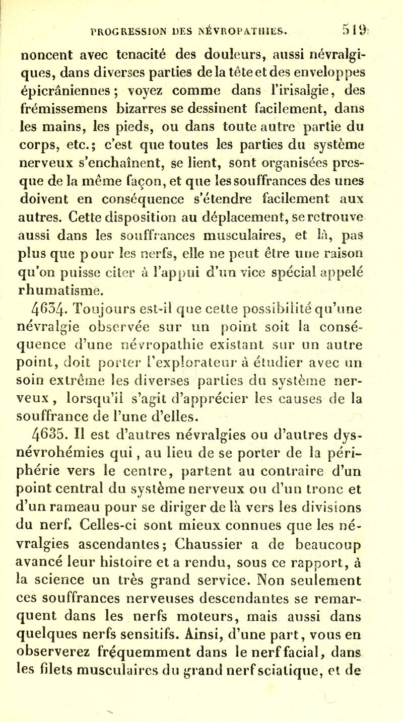 noncent avec ténacité des douleurs, aussi névralgi- ques, dans diverses parties delà tête et des enveloppes épicrâniennes ; voyez comme dans l'irisalgie, des frémissemens bizarres se dessinent facilement, dans les mains, les pieds, ou dans toute autre partie du corps, etc. ; c'est que toutes les parties du système nerveux s'enchaînent, se lient, sont organisées pres- que de la même façon, et que les souffrances des unes doivent en conséquence s'étendre facilement aux autres. Cette disposition au déplacement, se retrouve aussi dans les souffrances musculaires, et là, pas plus que pour les nerfs, elle ne peut être une raison qu'on puisse citer à l'appui d'un vice spécial appelé rhumatisme. 4634. Toujours est-il que cette possibilité qu'une névralgie observée sur un point soit ta consé- quence d'une névropathie existant sur un autre point, doit porter l'explorateur à étudier avec un- soin extrême les diverses parties du système ner- veux, lorsqu'il s'agit d'apprécier les causes de la souffrance de l'une d'elles. 4635. Il est d'autres névralgies ou d'autres dys- névrohémies qui, au lieu de se porter de la péri- phérie vers le centre, partent au contraire d'un point central du système nerveux ou d'un tronc et d'un rameau pour se diriger de là vers les divisions du nerf. Celles-ci sont mieux connues que les né- vralgies ascendantes; Chaussier a de beaucoup avancé leur histoire et a rendu, sous ce rapport, à la science un très grand service. Non seulement ces souffrances nerveuses descendantes se remar- quent dans les nerfs moteurs, mais aussi dans quelques nerfs sensitifs. Ainsi, d'une part, vous en observerez fréquemment dans le nerf facial , dans les filets musculaires du grand nerf scialique, et de