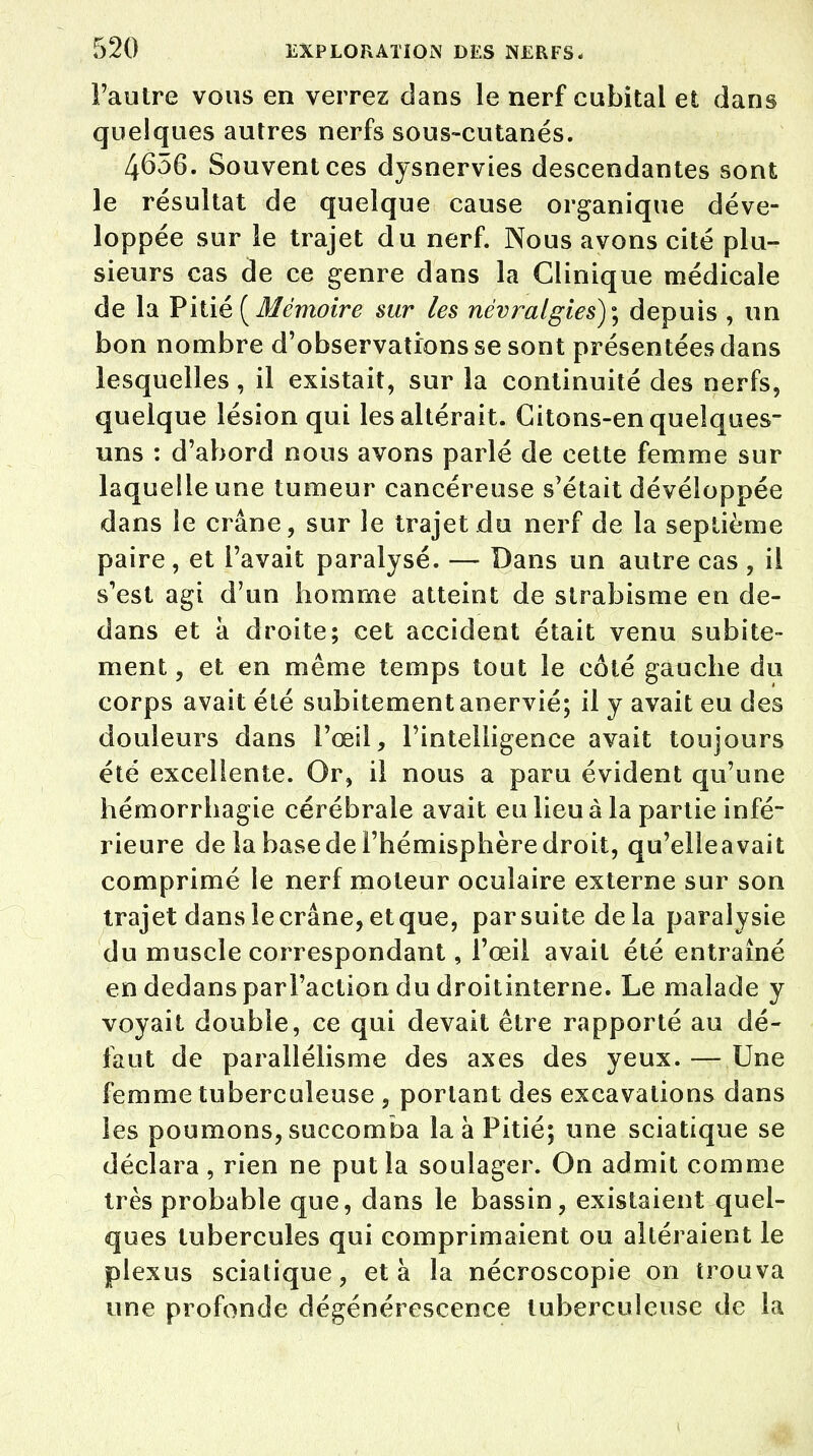 l'autre vous en verrez dans le nerf cubital et dans quelques autres nerfs sous-cutanés. 4656. Souvent ces dysnervies descendantes sont le résultat de quelque cause organique déve- loppée sur le trajet du nerf. Nous avons cité plu- sieurs cas de ce genre dans la Clinique médicale de la Pitié (Mémoire sur les névralgies)^ depuis , un bon nombre d'observations se sont présentées dans lesquelles, il existait, sur la continuité des nerfs, quelque lésion qui les altérait. Citons-en quelques- uns : d'abord nous avons parlé de cette femme sur laquelle une tumeur cancéreuse s'était dévéioppée dans le crâne, sur le trajet du nerf de la septième paire, et l'avait paralysé. — Dans un autre cas , il s'est agi d'un homme atteint de strabisme en de- dans et à droite; cet accident était venu subite- ment , et en même temps tout le côté gauche du corps avait été subitement anervié; il y avait eu des douleurs dans l'œil, l'intelligence avait toujours été excellente. Or, il nous a paru évident qu'une hémorrhagie cérébrale avait eu lieu à la partie infé- rieure de la base de l'hémisphère droit, qu'elleavait comprimé le nerf moteur oculaire externe sur son trajet dans le crâne, et que, par suite delà paralysie du muscle correspondant, l'œil avait été entraîné en dedans parl'action du droitinterne. Le malade y voyait double, ce qui devait être rapporté au dé- faut de parallélisme des axes des yeux. — Une femme tuberculeuse , portant des excavations dans les poumons, succomba la à Pitié; une sciatique se déclara , rien ne put la soulager. On admit comme très probable que, dans le bassin, existaient quel- ques tubercules qui comprimaient ou altéraient le plexus sciatique, et à la nécroscopie on trouva une profonde dégénérescence tuberculeuse de la