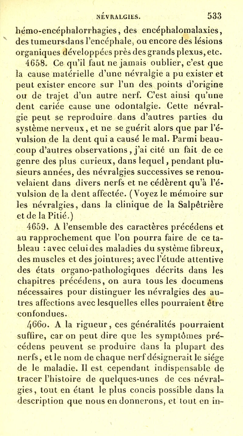 hémo-eneéphalorrhagies, des encéphalomalaxies, des tumeursdans l'encéphale^ ou encore des lésions organiques développées près des grands plexus, etc. 4658. Ce qu'il faut ne jamais oublier, c'est que îa cause matérielle d'une névralgie a pu exister et peut exister encore sur l'un des points d'origine ou de trajet d'un autre nerf. C'est ainsi qu'une dent cariée cause une odontaigie. Cette névral- gie peut se reproduire dans d'autres parties du système nerveux, et ne se guérit alors que par ré- vulsion de la dent qui a causé le mal. Parmi beau- coup d'autres observations, j'ai cité un fait de ce genre des plus curieux, dans lequel, pendant plu- sieurs années, des névralgies successives se renou- velaient dans divers nerfs et ne cédèrent qu'à ré- vulsion de la dent affectée. (Voyez le mémoire sur les névralgies, dans la clinique de la Salpêtrière et de la Pitié,) 4659. À l'ensemble des caractères précédens et au rapprochement que l'on pourra faire de ce ta- bleau : avec celui des maladies du système fibreux, des muscles et des jointures; avec l'étude attentive des états organo-pathologiques décrits dans les chapitres précédens, on aura tous les documens nécessaires pour distinguer les névralgies des au- tres affections avec lesquelles elles pourraient être confondues. 4660. A la rigueur, ces généralités pourraient suffire, car on peut dire que les symptômes pré- cédens peuvent se produire dans la plupart des nerfs, et le nom de chaque nerf désignerait le siège de le maladie. Il est cependant indispensable de tracer l'histoire de quelques-unes de ces névral- gies, tout en étant le plus concis possible dans la description que nous en donnerons, et tout en in~