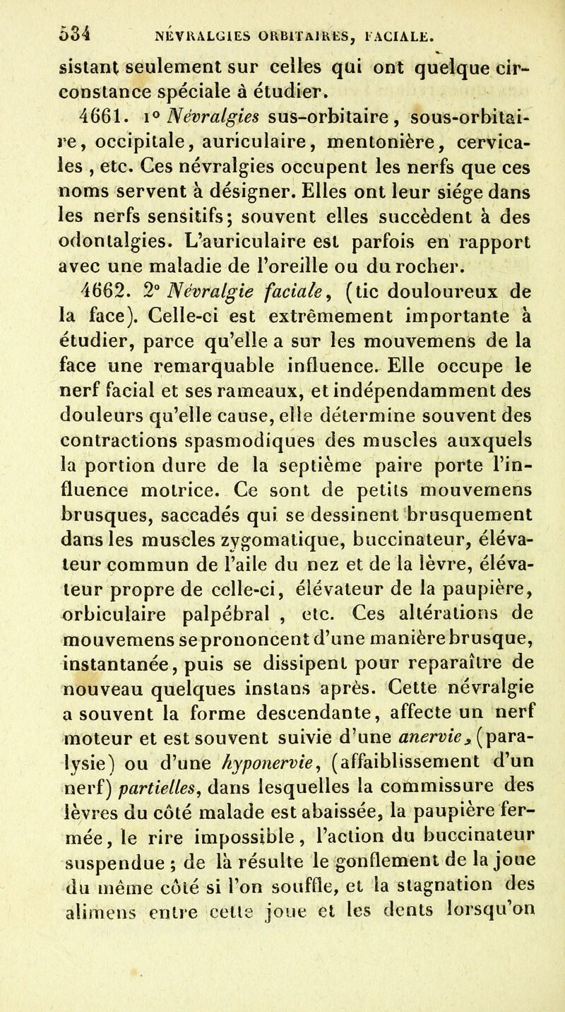 sistant seulement sur celles qui ont quelque cir- constance spéciale à étudier. 4661. i° Névralgies sus-orbitaire , sous-orbitai- re, occipitale, auriculaire, mentonière, cervica- les , etc. Ces névralgies occupent les nerfs que ces noms servent à désigner. Elles ont leur siège dans les nerfs sensitifs; souvent elles succèdent à des odonlalgies. L'auriculaire est parfois en rapport avec une maladie de l'oreille ou du rocher. 4662. 2° Névralgie faciale, (tic douloureux de la face). Celle-ci est extrêmement importante à étudier, parce qu'elle a sur les mouvemens de la face une remarquable influence. Elle occupe le nerf facial et ses rameaux, et indépendamment des douleurs qu'elle cause, elle détermine souvent des contractions spasmodiques des muscles auxquels la portion dure de la septième paire porte l'in- fluence motrice. Ce sont de petits mouvemens brusques, saccadés qui se dessinent brusquement dans les muscles zygomatique, buccinateur, éléva- teur commun de l'aile du nez et de la lèvre, éléva- teur propre de celle-ci, élévateur de la paupière, orbiculaire palpébral , etc. Ces altérations de mouvemens se prononcent d'une manière brusque, instantanée, puis se dissipent pour reparaître de nouveau quelques inslans après. Cette névralgie a souvent la forme descendante, affecte un nerf moteur et est souvent suivie d'une anervie* (para- lysie) ou d'une hyponervie, (affaiblissement d'un nerf) partielles, dans lesquelles la commissure des lèvres du côté malade est abaissée, la paupière fer- mée, le rire impossible, l'action du buccinateur suspendue; de là résulte le gonflement de la joue du même côté si l'on souffle, et la stagnation des alimens entre cette joue et les dents lorsqu'on