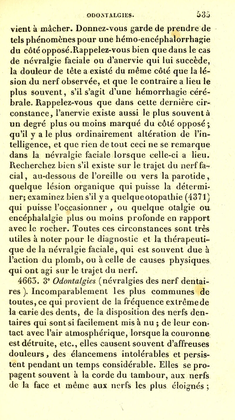 vient à mâcher. Donnez-vous garde de prendre de tels phénomènes pour une hémo-encéphalorrhagie du côté opposé.Rappelez-vous bien que dans le cas de névralgie faciale ou d'anervie qui lui succède, la douleur de tête a existé du même côté que la lé- sion du nerf observée, et que le contraire a lieu le plus souvent, s'il s'agit d'une hémorrhagie céré- brale. Rappelez-vous que dans celte dernière cir^ constance, l'anervie existe aussi le plus souvent à un degré plus ou moins marqué du côté opposé; qu'il y a le plus ordinairement altération de l'in- telligence, et que rien de tout ceci ne se remarque dans la névralgie faciale lorsque celle-ci a lieu. Recherchez bien s'il existe sur le trajet du nerf fa- cial, au-dessous de l'oreille ou vers la parotide, quelque lésion organique qui puisse la détermi- ner; examinez bien s'il y a queîqueotopathie (4371) qui puisse l'occasionner , ou quelque otalgie ou encéphalalgie plus ou moins profonde en rapport avec le rocher. Toutes ces circonstances sont très utiles à noter pour le diagnostic et la thérapeuti- que de la névralgie faciale^ qui est souvent due à l'action du plomb, ou à celle de causes physiques qui ont agi sur le trajet du nerf. 4663. 3° Odontalgies (névralgies des nerf dentai- res ). Incomparablement les plus communes de toutes, ce qui provient de la fréquence extrême de la carie des dents, de la disposition des nerfs den- taires qui sont si facilement mis à nu ; de leur con- tact avec l'air atmosphérique, lorsque la couronne est détruite, etc., elles causent souvent d'affreuses douleurs, des éiancemens intolérables et persis- tent pendant un temps considérable. Elles se pro- pagent souvent à la corde du tambour, aux nerfs de la face et même aux nerfs les plus éloignés ;