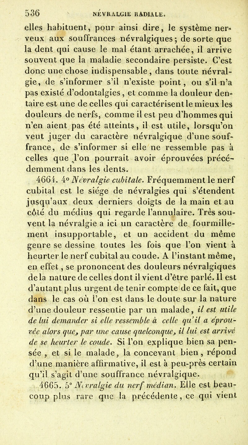 elles habituent, pour ainsi dire, le système ner- veux aux souffrances névralgiques; de sorte que la dent qui cause le mal étant arrachée, il arrive souvent que la maladie secondaire persiste. C'est donc une chose indispensable , dans toute névral- gie, de s'informer s'il n'existe point, ou s'il n'a pas existé d'odontalgies, et comme la douleur den- taire est une de celles qui caractérisent le mieux les douleurs de nerfs, comme il est peu d'hommes qui n'en aient pas été atteints, il est utile, lorsqu'on veut juger du caractère névralgique d'une souf- france, de s'informer si elle ne ressemble pas à celles que l'on pourrait avoir éprouvées précé- demment dans les dents. 4664. 4° Névralgie cubitale. Fréquemment le nerf cubital est le siège de névralgies qui s'étendent jusqu'aux deux derniers doigts de la main et au côlé du médius qui regarde l'annulaire. Très sou- vent la névralgie a ici un caractère de fourmille- ment insupportable, et un accident du même genre se dessine toutes les fois que l'on vient à heurter le nerf cubital au coude. A l'instant même, en effet, se prononcent des douleurs névralgiques delà nature de celles dont il vient d'être parlé. Il est d'autant plus urgent de tenir compte de ce fait, que dans le cas où l'on est dans le doute sur la nature d'une douleur ressentie par un malade, il est utile de Lui demander si elle ressemble à celle qu'il a éprou- vée alors que3 par une cause quelconque > il lui est arrivé de se heurter le coude. Si l'on explique bien sa pen- sée , et si le malade, la concevant bien, répond d'une manière affirmative, il est à peu-près certain qu'il s'agit d'une souffrance névralgique. 4665. 5° Ntvralgie du nerf médian. Elle est beau- coup plus rare que la précédente, ce qui vient