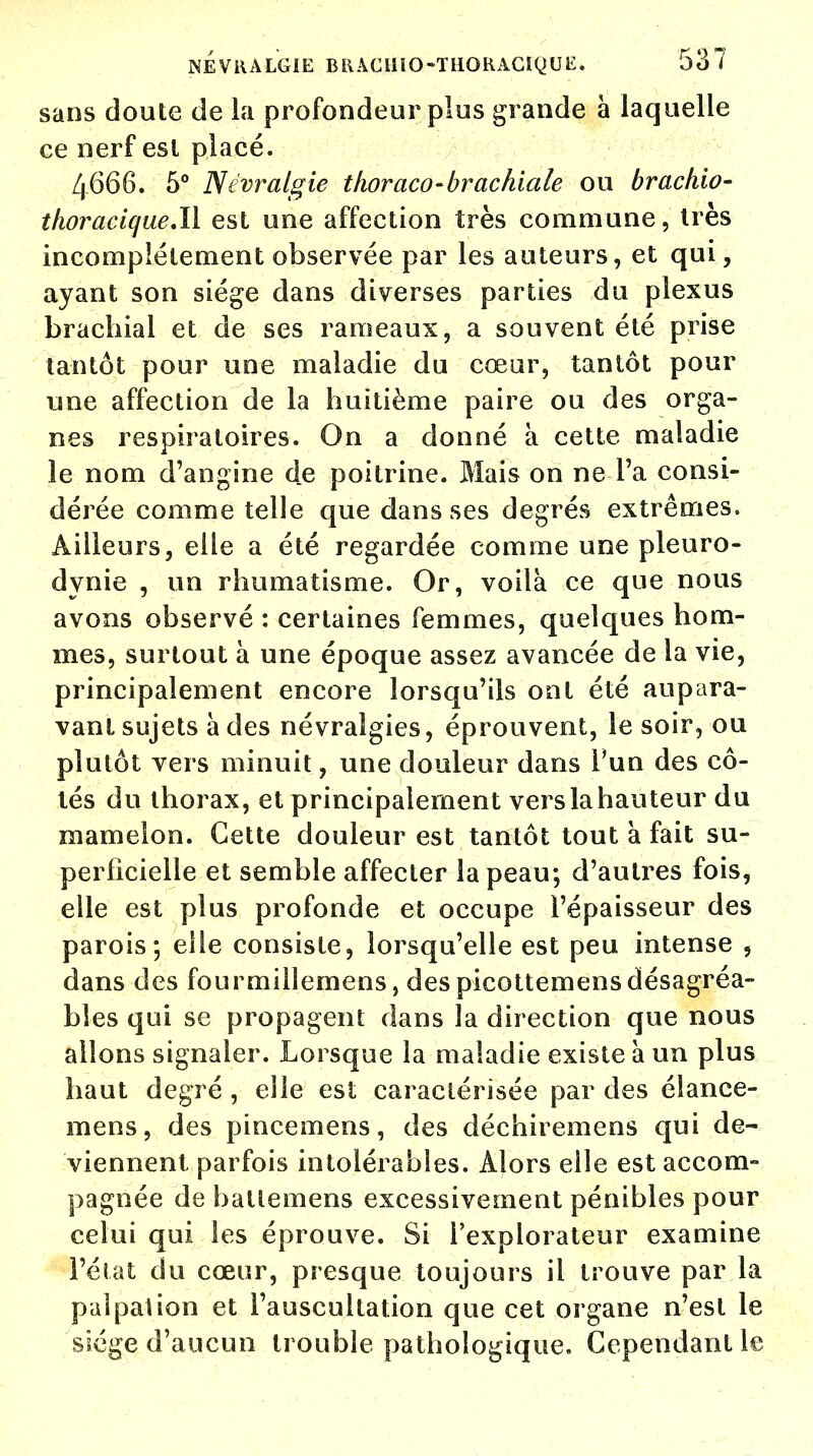 sans doute de la profondeur plus grande à laquelle ce nerf est placé. 4666. 5° Névralgie thoraco-brachiale ou brachio- thoracique.il est une affection très commune, très incomplètement observée par les auteurs, et qui, ayant son siège dans diverses parties du plexus brachial et de ses rameaux, a souvent été prise tantôt pour une maladie du cœur, tantôt pour une affection de la huitième paire ou des orga- nes respiratoires. On a donné à cette maladie le nom d'angine de poitrine. Mais on ne Fa consi- dérée comme telle que dans ses degrés extrêmes. Ailleurs, elle a été regardée comme une pleuro- dynie , un rhumatisme. Or, voilà ce que nous avons observé : certaines femmes, quelques hom- mes, surtout à une époque assez avancée de la vie, principalement encore lorsqu'ils ont été aupara- vant sujets à des névralgies, éprouvent, le soir, ou plutôt vers minuit, une douleur dans l'un des cô- tés du thorax, et principalement vers la hauteur du mamelon. Cette douleur est tantôt tout a fait su- perficielle et semble affecter la peau; d'autres fois, elle est plus profonde et occupe l'épaisseur des parois; elle consiste, lorsqu'elle est peu intense , dans des fourmille mens, des picottemens désagréa- bles qui se propagent dans la direction que nous allons signaler. Lorsque la maladie existe à un plus haut degré , elle est caractérisée par des élance- mens, des pincemens, des déchiremens qui de- viennent parfois intolérables. Alors elle est accom- pagnée de batlemens excessivement pénibles pour celui qui les éprouve. Si l'explorateur examine l'état du cœur, presque toujours il trouve par la palpai ion et l'auscultation que cet organe n'est le siège d'aucun trouble pathologique. Cependant le
