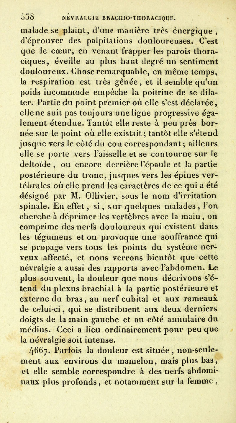 malade se plaint, d'une manière très énergique , d'éprouver des palpitations douloureuses. C'est que le cœur, en venant frapper les parois thora- ciques, éveille au plus haut degré un sentiment douloureux. Chose remarquable, en même temps, la respiration est très gênée, et il semble qu'un poids incommode empêche la poitrine de se dila- ter. Partie du point premier où elle s'est déclarée, elle ne suit pas toujours une ligne progressive éga- lement étendue. Tantôt elle reste à peu près bor- née sur le point où elle existait; tantôt elle s'étend jusque vers le côté du cou correspondant ; ailleurs elle se porte vers Faisselle et se contourne sur le deltoïde , ou encore derrière l'épaule et la partie postérieure du tronc, jusques vers les épines ver- tébrales où elle prend les caractères de ce qui a été désigné par M. Ollivier, sous le nom d'irritation spinale. En effet, si, sur quelques malades, Ton cherche à déprimer les vertèbres avec la main, on comprime des nerfs douloureux qui existent dans les tégumens et on provoque une souffrance qui se propage vers tous les points du système ner- veux affecté, et nous verrons bientôt que cette névralgie a aussi des rapports avec l'abdomen. Le plus souvent, la douleur que nous décrivons s'é- tend du plexus brachial à la partie postérieure et externe du bras, au nerf cubital et aux rameaux de celui-ci, qui se distribuent aux deux derniers doigts de la main gauche et au côté annulaire du médius. Ceci a lieu ordinairement pour peu que la névralgie soit intense. 4667. Parfois la douleur est située, non-seule- ment aux environs du mamelon, mais plus bas, et elle semble correspondre à des nerfs abdomi- naux plus profonds, et notamment sur la femme ,