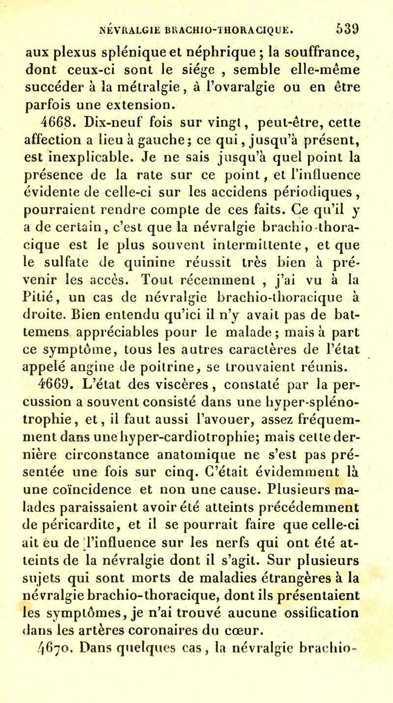 aux plexus splénique et néphrique ; la souffrance, dont ceux-ci sont le siège , semble elle-même succéder à la métralgie, à l'ovaralgie ou en être parfois une extension. 4668. Dix-neuf fois sur vingt, peut-être, cette affection a lieu à gauche ; ce qui, jusqu'à présent, est inexplicable. Je ne sais jusqu'à quel point la présence de la rate sur ce point, et l'influence évidente de celle-ci sur les accidens périodiques , pourraient rendre compte de ces faits. Ce qu'il y a de certain, c'est que la névralgie brachio thora- cique est le plus souvent intermittente, et que le sulfate de quinine réussit très bien à pré- venir les accès. Tout récemment , j'ai vu à la Pitié, un cas de névralgie brachio-thoracique à droite. Bien entendu qu'ici il n'y avait pas de bat- temens appréciables pour le malade ; mais à part ce symptôme, tous les autres caractères de l'état appelé angine de poitrine, se trouvaient réunis. 4669. L'état des viscères, constaté par la per- cussion a souvent consisté dans une hyper-spléno- trophie, et, il faut aussi l'avouer, assez fréquem- ment dans une hyper-cardiotrophie; mais cette der- nière circonstance anatomique ne s'est pas pré- sentée une fois sur cinq. C'était évidemment là une coïncidence et non une cause. Plusieurs ma- lades paraissaient avoir été atteints précédemment de péricardite, et il se pourrait faire que celle-ci ait èu de l'influence sur les nerfs qui ont été at- teints de la névralgie dont il s'agit. Sur plusieurs sujets qui sont morts de maladies étrangères à la névralgie brachio-thoracique, dont ils présentaient les symptômes, je n'ai trouvé aucune ossification dans les artères coronaires du cœur. 4670. Dans quelques cas, la névralgie brachio-