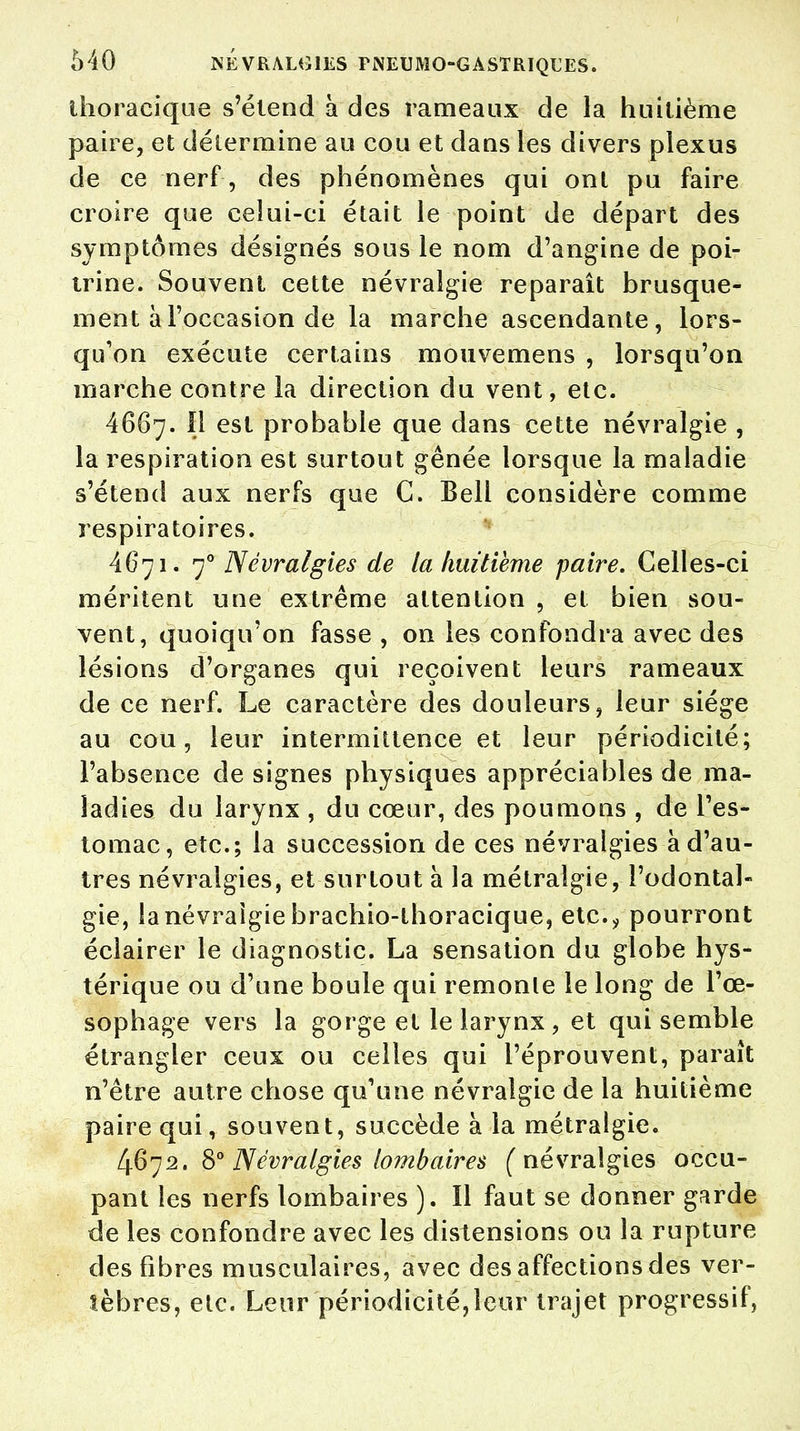 ihoraeique s'étend à des rameaux de la huitième paire, et détermine au cou et dans les divers plexus de ce nerf , des phénomènes qui ont pu faire croire que celui-ci était le point de départ des symptômes désignés sous le nom d'angine de poi- trine. Souvent cette névralgie reparaît brusque- ment à l'occasion de la marche ascendante, lors- qu'on exécute certains mouvemens , lorsqu'on marche contre la direction du vent, etc. 4667. Il est probable que dans cette névralgie , la respiration est surtout gênée lorsque la maladie s'étend aux nerfs que C. Bell considère comme respiratoires. 4671. 70 Névralgies de la huitième paire. Celles-ci méritent une extrême attention , et bien sou- vent, quoiqu'on fasse , on les confondra avec des lésions d'organes qui reçoivent leurs rameaux de ce nerf. Le caractère des douleurs, leur siège au cou, leur intermittence et leur périodicité; l'absence de signes physiques appréciables de ma- ladies du larynx , du cœur, des poumons , de l'es- tomac, etc.; la succession de ces névralgies à d'au- tres névralgies, et surtout à la métralgie, l'odontal- gie, la névralgie brachio-thoracique, etc., pourront éclairer le diagnostic. La sensation du globe hys- térique ou d'une boule qui remonte le long de l'œ- sophage vers la gorge et le larynx , et qui semble étrangler ceux ou celles qui l'éprouvent, paraît n'être autre chose qu'une névralgie de la huitième paire qui, souvent, succède à la métralgie. 4672. 8° Névralgies lombaires (névralgies occu- pant les nerfs lombaires ). Il faut se donner garde de les confondre avec les distensions ou la rupture, des fibres musculaires, avec des affections des ver- tèbres, etc. Leur périodicité,leur trajet progressif,
