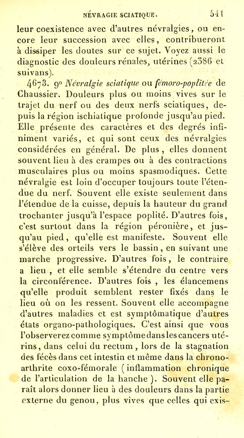 leur coexistence avec d'autres névralgies, ou en- core leur succession avec elles, contribueront à dissiper les doutes sur ce sujet. Voyez aussi le diagnostic des douleurs rénales, utérines (2586 et suivans). 4678. 90 Névralgie sciatique ou fémoro-poplitée de Chaussier. Douleurs plus ou moins vives sur le trajet du nerf ou des deux nerfs sciatiques, de- puis la région ischialique profonde jusqu'au pied. Elle présente des caractères et des degrés infi- niment variés, et qui sont ceux des névralgies considérées en général. De plus , elles donnent souvent lieu à des crampes ou à des contractions musculaires plus ou moins spasmodiques. Cette névralgie est loin d'occuper toujours toute l'éten- due du nerf. Souvent elle existe seulement dans l'étendue de la cuisse, depuis la hauteur du grand trochanter jusqu'à l'espace poplité. D'autres fois, c'est surtout dans la région péronière, et jus- qu'au pied, qu'elle est manifeste. Souvent elle s'élève des orteils vers le bassin, en suivant une marche progressive. D'autres fois, le contraire a lieu , et elle semble s'étendre du centre vers la circonférence. D'autres fois , les éiancemens qu'elle produit semblent rester fixés dans le lieu où on les ressent. Souvent elle accompagne d'autres maladies et est symptômatique d'autres états organo-pathologiques. C'est ainsi que vous l'observerez comme symptôme dans les cancers uté- rins, dans celui du rectum, lors de la stagnation des fécès dans cet intestin et même dans la chrono- arthrite coxo-fémorale ( inflammation chronique de l'articulation de la hanche ). Souvent elle pa- raît alors donner lieu à des douleurs dans la partie externe du genou, plus vives que celles qui exis-