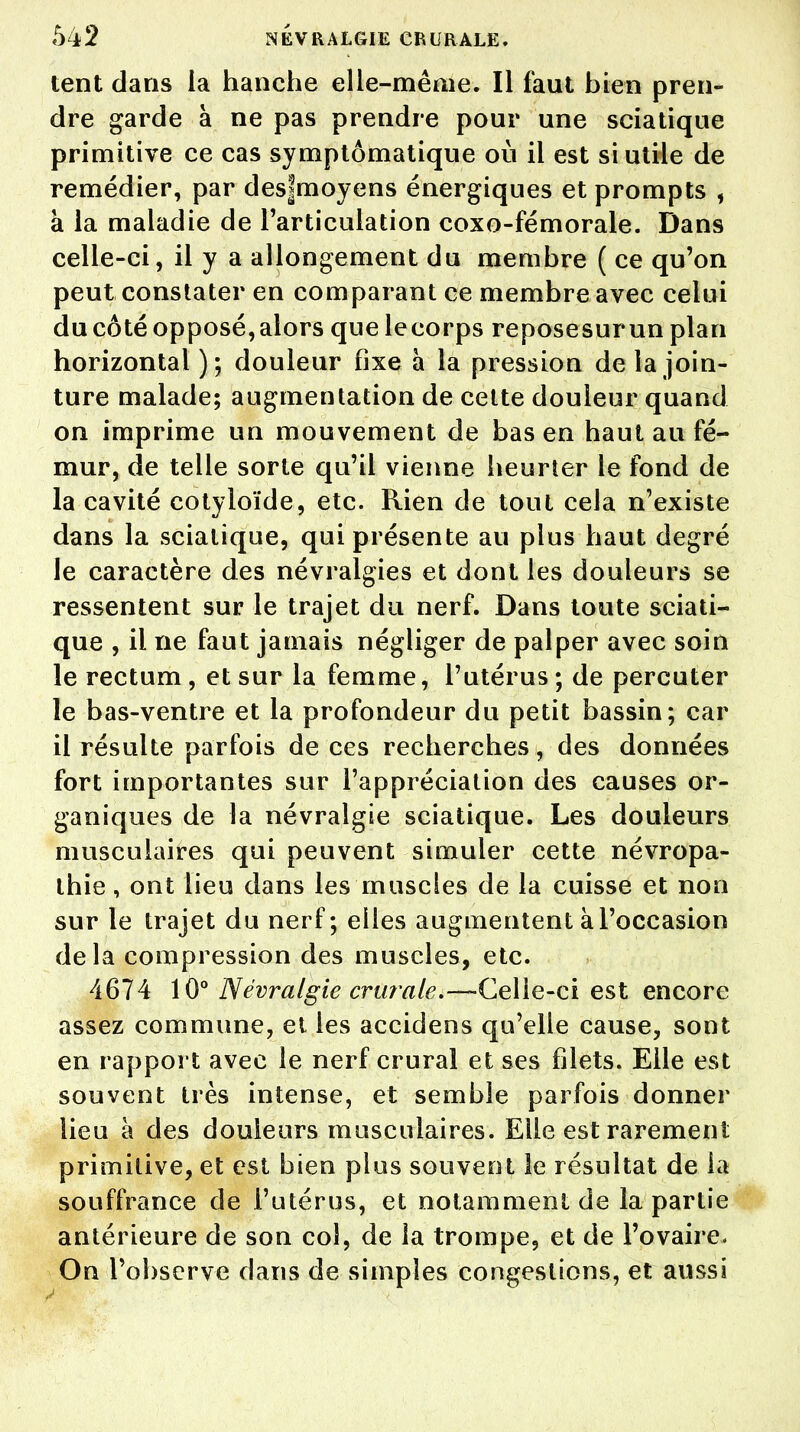 lent dans la hanche elle-même. Il faut bien pren- dre garde à ne pas prendre pour une sciatique primitive ce cas symptômatique où il est si utile de remédier, par des|moyens énergiques et prompts , à la maladie de l'articulation coxo-fémorale. Dans celle-ci, il y a allongement du membre ( ce qu'on peut constater en comparant ce membre avec celui du côté opposé,alors quelecorps reposesurun plan horizontal); douleur fixe à la pression de la join- ture malade; augmentation de cette douleur quand on imprime un mouvement de bas en haut au fé- mur, de telle sorte qu'il vienne heurter le fond de la cavité cotyloïde, etc. Rien de tout cela n'existe dans la sciatique, qui présente au plus haut degré le caractère des névralgies et dont les douleurs se ressentent sur le trajet du nerf. Dans toute sciati- que , il ne faut jamais négliger de palper avec soin le rectum, et sur la femme, l'utérus ; de percuter le bas-ventre et la profondeur du petit bassin; car il résulte parfois de ces recherches, des données fort importantes sur l'appréciation des causes or- ganiques de la névralgie sciatique. Les douleurs musculaires qui peuvent simuler cette névropa- thie, ont lieu dans les muscles de la cuisse et non sur le trajet du nerf; elles augmentent à l'occasion delà compression des muscles, etc. 4674 10° Névralgie crurale.—Celle-ci est encore assez commune, et les accidens qu'elle cause, sont en rapport avec le nerf crural et ses filets. Elle est souvent très intense, et semble parfois donner lieu à des douleurs musculaires. Elle est rarement primitive, et est bien plus souvent le résultat de la souffrance de l'utérus, et notamment de la partie antérieure de son col, de la trompe, et de l'ovaire- On l'observe dans de simples congestions, et aussi
