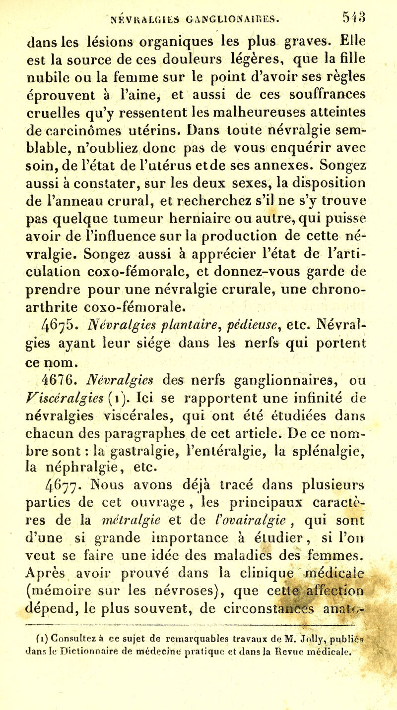 dans les lésions organiques les plus graves. Elle est la source de ces douleurs légères, que la fille nubile ou la femme sur le point d'avoir ses règles éprouvent à Faine, et aussi de ces souffrances cruelles qu'y ressentent les malheureuses atteintes de carcinomes utérins* Dans toute névralgie sem- blable, n'oubliez donc pas de vous enquérir avec soin, de l'état de l'utérus et de ses annexes. Songez aussi à constater, sur les deux sexes, la disposition de l'anneau crural, et recherchez s'il ne s'y trouve pas quelque tumeur herniaire ou autre, qui puisse avoir de l'influence sur la production de cette né- vralgie. Songez aussi à apprécier l'état de l'arti- culation coxo-fémorale, et donnez-vous garde de prendre pour une névralgie crurale, une chrono- arthrite coxo-fémorale. 4675. Névralgies plantaire, pédieuse, etc. Névral- gies ayant leur siège dans les nerfs qui portent ce nom. 4676. Névralgies des nerfs ganglionnaires, ou Viscèr algies (1). Ici se rapportent une infinité de névralgies viscérales, qui ont été étudiées dans chacun des paragraphes de cet article. De ce nom- bre sont : la gastralgie, l'entéralgie, la splénalgie, la néphralgie, etc. 4677. Nous avons déjà tracé dans plusietirs parties de cet ouvrage , les principaux caractè- res de la métralgie et de tov air algie f qui sont d'une si grande importance à étudier, si l'on veut se faire une idée des maladies des femmes. Après avoir prouvé dans la clinique médicale (mémoire sur les névroses), que cette affection dépend, le plus souvent, de circonstances anaio- f 1) Consultez à ce sujet de remarquables travaux de M. Jolly, publiés dans le Dictionnaire de médecine pratique et dans la Revue médicale.