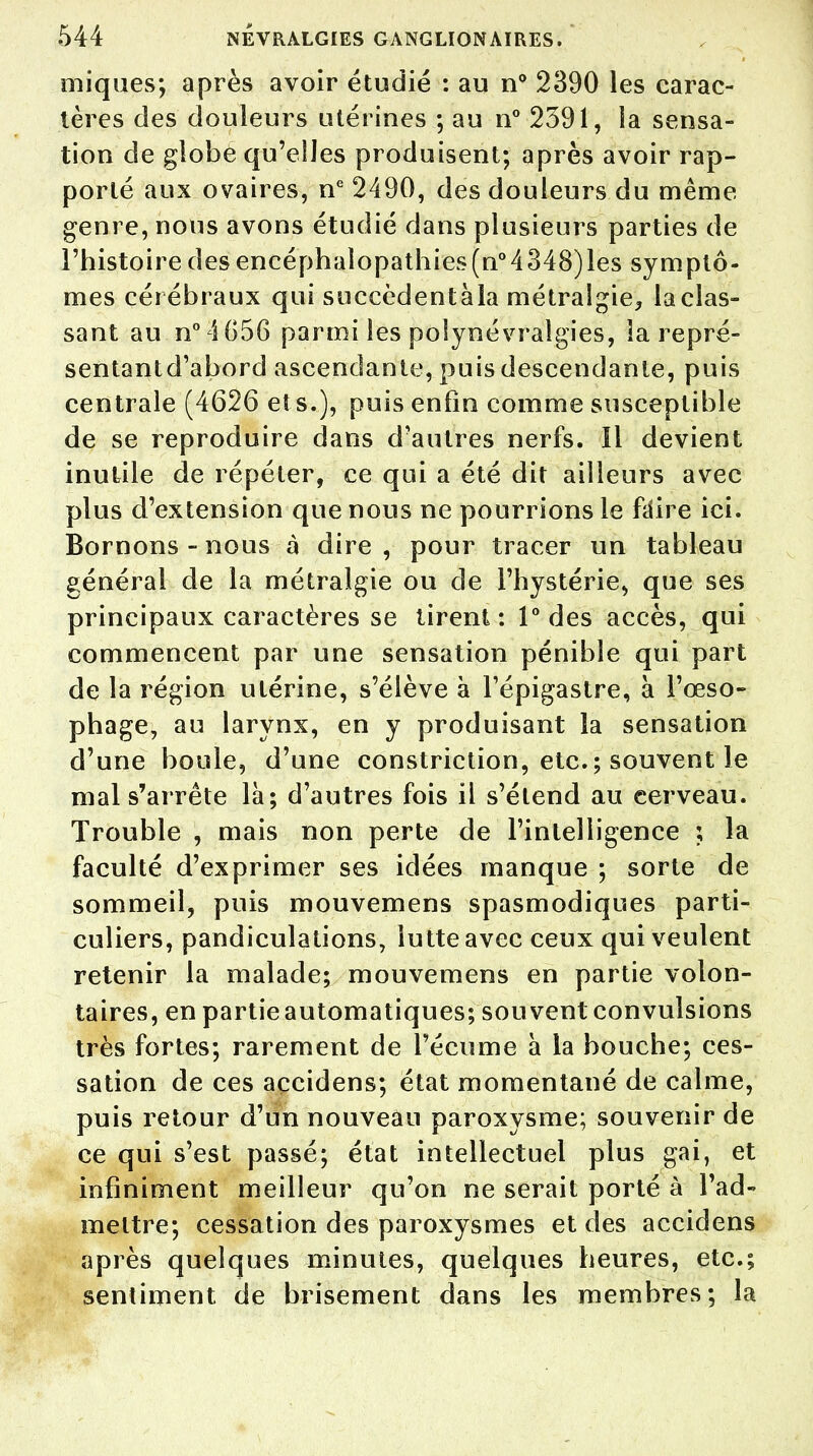 iniques; après avoir étudié : au n° 2390 les carac- tères des douleurs utérines ; au n° 2391, la sensa- tion de globe qu'elles produisent; après avoir rap- porté aux ovaires, ne 2490, des douleurs du même genre, nous avons étudié dans plusieurs parties de l'histoire des encéphalopathies(n°4348)les symptô- mes cérébraux qui succèdentàla métralgie, la clas- sant au n° 4G56 parmi les polynévralgies, la repré- sentantd'abord ascendante, puis descendante, puis centrale (4626 et s..), puis enfin comme susceptible de se reproduire dans d'autres nerfs. Il devient inutile de répéter, ce qui a été dit ailleurs avec plus d'extension que nous ne pourrions le fdire ici. Bornons - nous à dire , pour tracer un tableau général de la métralgie ou de l'hystérie, que ses principaux caractères se tirent : 1° des accès, qui commencent par une sensation pénible qui part de la région utérine, s'élève à l'épigastre, à l'œso- phage, au larynx, en y produisant la sensation d'une boule, d'une constriction, etc. ; souvent le mal s'arrête là; d'autres fois il s'étend au cerveau. Trouble , mais non perte de l'intelligence ; la faculté d'exprimer ses idées manque ; sorte de sommeil, puis mouvemens spasmodiques parti- culiers, pandiculations, lutte avec ceux qui veulent retenir la malade; mouvemens en partie volon- taires, en partie automatiques; souvent convulsions très fortes; rarement de l'écume à la bouche; ces- sation de ces açcidens; état momentané de calme, puis retour d'un nouveau paroxysme; souvenir de ce qui s'est passé; état intellectuel plus gai, et infiniment meilleur qu'on ne serait porté à l'ad- mettre; cessation des paroxysmes et des accidens après quelques minutes, quelques heures, etc.; sentiment de brisement dans les membres; la