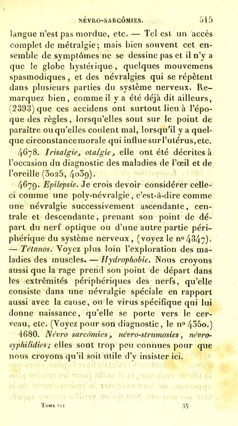 NÉVROSARCÔMIES. 515 langue n'est pas mordue, etc. — Tel est un accès complet de métralgie; mais bien souvent cet en- semble de symptômes ne se dessine pas et il n'y a que le globe hystérique , quelques mouvemens spasmodiques, et des névralgies qui se répètent dans plusieurs parlies du système nerveux. Re- marquez bien, comme il y a été déjà dit ailleurs, (2393) que ces accidens ont surtout lieu à l'épo- que des règles, lorsqu'elles sont sur le point de paraître ou qu'elles coulent mal, lorsqu'il y a quel- que circonstance morale qui influe sur l'utérus, etc. 4678. Irisalgie^ otalgies elle ont été décrites à l'occasion du diagnostic des maladies de l'œil et de l'oreille (3o25, 40^9)- 4679. Epilepsie. Je crois devoir considérer celle- ci comme une poly-névralgie, c'est-à-dire comme une névralgie successivement ascendante, cen- trale et descendante, prenant son point de dé- part du nerf optique ou d'une autre partie péri- phérique du système nerveux, (voyez le n°434.7). — Tétanos. Voyez plus loin l'exploration des ma- ladies des muscles. — Hydrophobie. Nous croyons aussi que la rage prend son point de départ dans les extrémités périphériques des nerfs, qu'elle consiste dans une névralgie spéciale en rapport aussi avec la cause, ou le virus spécifique qui lui donne naissance, qu'elle se porte vers le cer- veau, etc. (Voyez pour son diagnostic, le n° 435o.) 4680. Névro sarcômieSj névro-strumosies, névro- sjphiUdies; elles sont trop peu connues pour que nous croyons qu'il soit utile d'y insister ici* ■ ■ 1 1 i • . q ' ■ ■ ! ToMfe t l! 35