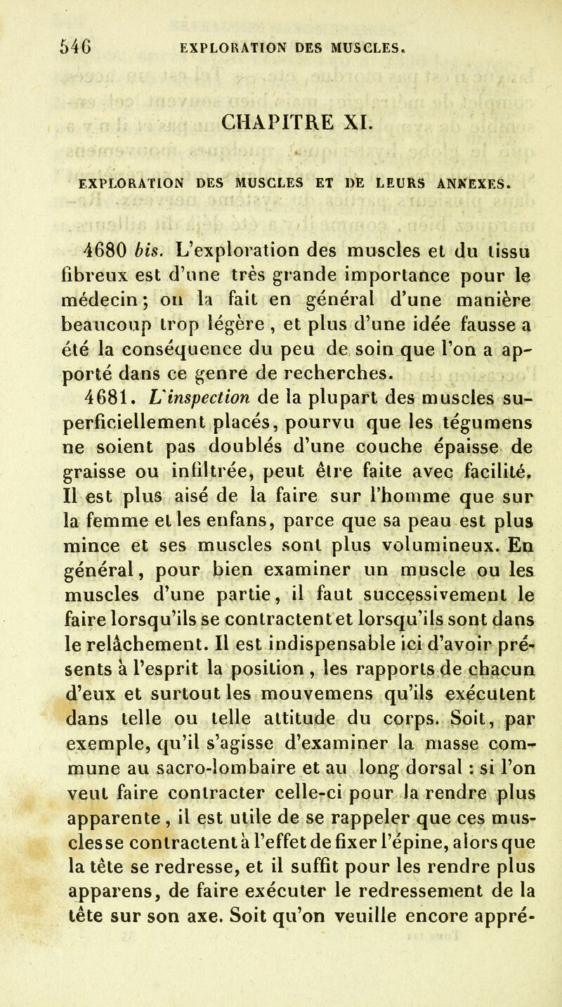 CHAPITRE XL EXPLORATION DES MUSCLES ET DE LEURS ANNEXES. 4680 bis. L'exploration des muscles et du tissu fibreux est d'une très grande importance pour le médecin ; on la fait en général d'une manière beaucoup trop légère , et plus d'une idée fausse a été la conséquence du peu de soin que l'on a ap- porté dans ce genre de recherches. 4681. Uinspection de la plupart des muscles su- perficiellement placés, pourvu que les tégumens ne soient pas doublés d'une couche épaisse de graisse ou infiltrée, peut être faite avec facilité, Il est plus aisé de la faire sur l'homme que sur la femme et les enfans, parce que sa peau est plus mince et ses muscles sont plus volumineux. En général, pour bien examiner un muscle ou les muscles d'une partie, il faut successivement le faire lorsqu'ils se contractent et lorsqu'ils sont dans le relâchement. Il est indispensable ici d'avoir pré- sents a l'esprit la position , les rapports de chacun d'eux et surtout les mouvemens qu'ils exécutent dans telle ou telle attitude du corps. Soit, par exemple, qu'il s'agisse d'examiner la masse com- mune au sacro-lombaire et au long dorsal : si l'on veut faire contracter celle-ci pour la rendre plus apparente , il est utile de se rappeler que ces mus- cles se contractent à l'effet de fixer l'épine, alors que la tète se redresse, et il suffit pour les rendre plus apparens, de faire exécuter le redressement de la tête sur son axe. Soit qu'on veuille encore appré-