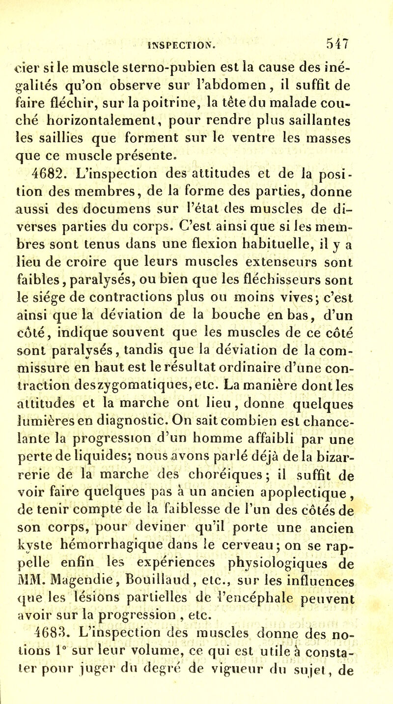 eier si le muscle sterno-pubien est la cause des iné- galités qu'on observe sur l'abdomen, il suffit de faire fléchir, sur la poitrine, la tête du malade cou- ché horizontalement, pour rendre plus saillantes les saillies que forment sur le ventre les masses que ce muscle présente. 4682. L'inspection des attitudes et de la posi- tion des membres, de la forme des parties, donne aussi des documens sur l'état des muscles de di- verses parties du corps. C'est ainsi que si les mem- bres sont tenus dans une flexion habituelle, il y a Heu de croire que leurs muscles extenseurs sont faibles, paralysés, ou bien que les fléchisseurs sont le siège de contractions plus ou moins vives; c'est ainsi que la déviation de la bouche en bas, d'un côté, indique souvent que les muscles de ce coté sont paralysés, tandis que la déviation de la com- missure en haut est le résultat ordinaire d'une con- traction deszygomatiques,etc. La manière dont les attitudes et la marche ont lieu , donne quelques lumières en diagnostic. On sait combien est chance- lante la progression d'un homme affaibli par une perte de liquides; nous avons parlé déjà de la bizar- rerie de la marche des choréiques ; il suffît de voir faire quelques pas à un ancien apoplectique, de tenir compte de la faiblesse de l'un des côtés de son corps, pour deviner qu'il porte une ancien kyste hémorrhagique dans le cerveau; on se rap- pelle enfin les expériences physiologiques de MM. Magendie, Bouillaud, etc., sur les influences que les lésions partielles de l'encéphale peuvent avoir sur la progression 9 etc. 4683. L'inspection des muscles donne des no- lions 1° sur leur volume, ce qui est utile à consta- ter pour juger du degré de vigueur du sujet , de i