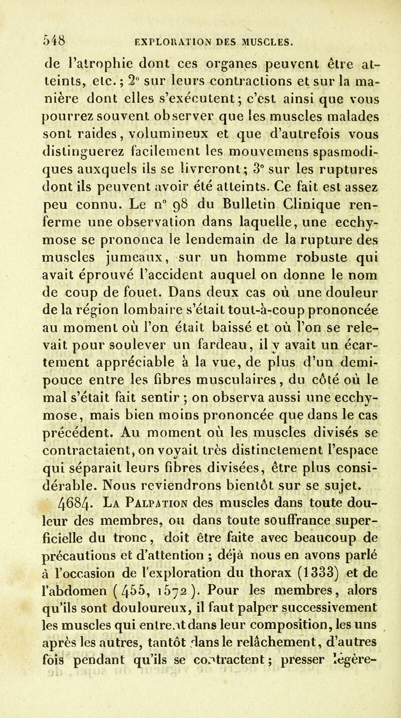 de l'atrophie dont ces organes peuvent être at- teints, etc. ; 2° sur leurs contractions et sur la ma- nière dont elles s'exécutent; c'est ainsi que vous pourrez souvent observer que les muscles malades sont raides, volumineux et que d'autrefois vous distinguerez facilement les mouvemens spasmodi- ques auxquels ils se livreront; 3° sur les ruptures dont ils peuvent avoir été atteints. Ce fait est assez peu connu. Le n° 98 du Bulletin Clinique ren- ferme une observation dans laquelle, une ecchy- mose se prononça le lendemain de la rupture des muscles jumeaux, sur un homme robuste qui avait éprouvé l'accident auquel on donne le nom de coup de fouet. Dans deux cas où une douleur de la région lombaire s'était toul-à-coup prononcée au moment où l'on était baissé et où l'on se rele- vait pour soulever un fardeau, il y avait un écar- tement appréciable à la vue, de plus d'un demi- pouce entre les fibres musculaires, du côté où le mal s'était fait sentir ; on observa aussi une ecchy- mose, mais bien moins prononcée que dans le cas précédent. Au moment où les muscles divisés se contractaient, on voyait très distinctement l'espace qui séparait leurs fibres divisées, être plus consi- dérable. Nous reviendrons bientôt sur se sujet. 4684. La Palpation des muscles dans toute dou- leur des membres, ou dans toute souffrance super- ficielle du tronc, doit être faite avec beaucoup de précautions et d'attention ; déjà nous en avons parlé à l'occasion de l'exploration du thorax (1333) et de l'abdomen (4^5, 1572). Pour les membres, alors qu'ils sont douloureux, il faut palper successivement les muscles qui entrent dans leur composition, les uns après les autres, tantôt dans le relâchement, d'autres fois pendant qu'ils se contractent ; presser légère-