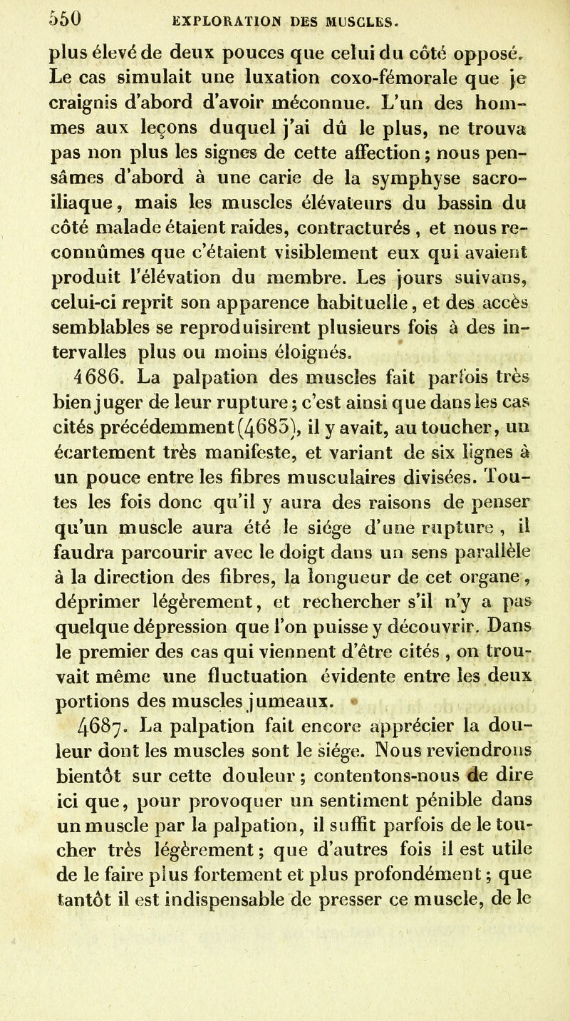 plus élevé de deux pouces que celui du côté opposé. Le cas simulait une luxation coxo-fémorale que Je craignis d'abord d'avoir méconnue. L'un des hom- mes aux leçons duquel j'ai dû le plus, ne trouva pas non plus les signes de cette affection ; nous pen- sâmes d'abord à une carie de la symphyse sacro- iliaque, mais les muscles élévateurs du bassin du côté malade étaient raîdes, contracturés , et nous re- connûmes que c'étaient visiblement eux qui avaient produit l'élévation du membre. Les jours suivans, celui-ci reprit son apparence habituelle, et des accès semblables se reproduisirent plusieurs fois à des in- tervalles plus ou moins éloignés. 4686. La palpation des muscles fait parfois très bien j uger de leur rupture ; c'est ainsi que dans les cas cités précédemment(4685), il y avait, au toucher, un écartement très manifeste, et variant de six lignes à un pouce entre les fibres musculaires divisées. Tou- tes les fois donc qu'il y aura des raisons de penser qu'un muscle aura été le siège d'une rupture , il faudra parcourir avec le doigt dans un sens parallèle à la direction des fibres, la longueur de cet organe, déprimer légèrement, et rechercher s'il n'y a pas quelque dépression que l'on puisse y découvrir. Dans le premier des cas qui viennent d'être cités , on trou- vait même une fluctuation évidente entre les deux portions des muscles jumeaux. • 4687. La palpation fait encore apprécier la dou- leur dont les muscles sont le siège. Nous reviendrons bientôt sur cette douleur ; contentons-nous de dire ici que, pour provoquer un sentiment pénible dans un muscle par la palpation, il suffit parfois de le tou- cher très légèrement ; que d'autres fois il est utile de le faire plus fortement et plus profondément ; que tantôt il est indispensable de presser ce muscle, de le