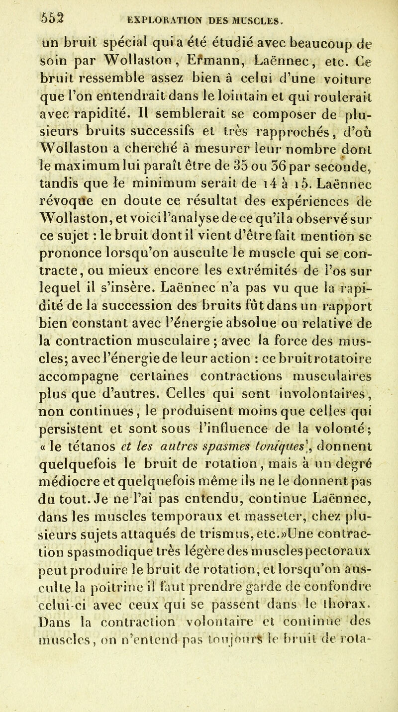 un bruit spécial quia été étudié avec beaucoup de soin par Wollaston, Efmann, Laënnec, etc. Ce bruit ressemble assez bien à celui d'une voiture que l'on entendrait dans le lointain et qui roulerait avec rapidité. Il semblerait se composer de plu- sieurs bruits successifs et très rapprochés, d'où Wollaston a cherché à mesurer leur nombre dont le maximum lui paraît être de 35 ou 36 par seconde, tandis que le minimum serait de i4 à i5. Laënnec révoque en doute ce résultat des expériences de Wollaston, et voiciPanalyse de ce qu'ila observé sur ce sujet : le bruit dont il vient d'être fait mention se prononce lorsqu'on ausculte le muscle qui se con- tracte, oii mieux encore les extrémités de l'os sur lequel il s'insère. Laënnec n'a pas vu que îa rapi- dité de la succession des bruits fût dans un rapport bien constant avec l'énergie absolue ou relative de la contraction musculaire ; avec la force des mus- cles; avec l'énergie de leur action : ce bruit rotatoire accompagne certaines contractions musculaires plus que d'autres. Celles qui sont involontaires, non continues, le produisent moins que celles qui persistent et sont sous l'influence de la volonté; « le tétanos et tes autres spasmes toniques], donnent quelquefois le bruit de rotation, mais à un degré médiocre et quelquefois même ils ne le donnent pas du tout. Je ne l'ai pas entendu, continue Laënnec, dans les muscles temporaux et masseter, chez plu- sieurs sujets attaqués de trismns,etc.»Une contrac- tion spasmodique très légère des muscles pectoraux peut produire le bruit de rotation, et lorsqu'on aus- culte îa poitrine il faut prendre garde de confondre celui-ci avec ceux qui se passent dans le thorax. Dans la contraction volontaire et conlinue des muscles, on n'entend pas toujours le bruit de rota-