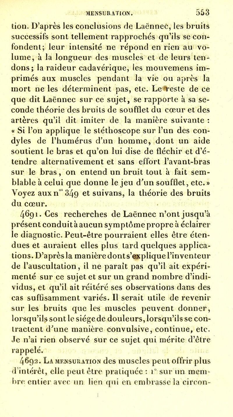 tion. D'après les conclusions rie Laënnec, les bruils successifs sont tellement rapprochés qu'ils se con- fondent; leur intensité ne répond en rien au vo- lume, à la longueur des muscles et de leurs ten- dons; la raideur cadavérique, les mouvemens im- primés aux muscles pendant la vie ou après la mort ne les déterminent pas, etc. Le teste de ce que dit Laënnec sur ce sujet, se rapporte à sa se- conde théorie des bruils de soufflet du cœur et des artères qu'il dit imiter de la manière suivante : « Si l'on applique le stéthoscope sur l'un des con- dyles de l'humérus d'un homme, dont un aide soutient le bras et qu'on lui dise de fléchir et d'é- tendre alternativement et sans effort l'avant-bras sur le bras, on entend un bruit tout à fait sem- blable à celui que donne le jeu d'un soufflet, etc. » Voyez auxnos349 et suivans, la théorie des bruits du cœur. 4691. Ces recherches de Laënnec n'ont jusqu'à présent conduit à aucun symptôme propre à éclairer le diagnostic. Peut-être pourraient elles être éten- dues et auraient elles plus tard quelques applica- tions. D'après la manière dont s'explique l'inventeur de l'auscultation, il ne paraît pas qu'il ait expéri- menté sur ce sujet et sur un grand nombre d'indi- vidus, et qu'il ait réitéré ses observations dans des cas suffisamment variés. Il serait utile de revenir sur les bruits que les muscles peuvent donner, lorsqu'ils sont le siège de douleurs, lorsqu'ils se con- tractent d'une manière convuîsive, continue, etc. Je n'ai rien observé sur ce sujet qui mérite d'être rappelé. 4692. La mensuration des muscles peut offrir plus d'intérêt, elle peut être pratiquée : i° sur un mem- bre, entier avec un lien qui en embrasse la circon- 1