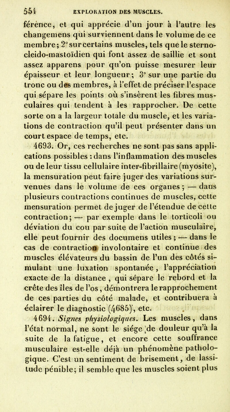férènce, et qui apprécie d'un jour à l'autre les changemens qui surviennent dans le volume de ce membre; 2° sur certains muscles, tels que le sterno- cleido-mastoïdien qui font assez de saillie et sont assez apparens pour qu'on puisse mesurer leur épaisseur et leur longueur; 3° sur une partie du tronc ou des membres, à l'effet de préciser l'espace qui sépare les points où s'insèrent les fibres mus- culaires qui tendent à les rapprocher. De cette sorte on a la largeur totale du muscle, et les varia- tions de contraction qu'il peut présenter dans un court espace de temps, etc. 4693. Or, ces recherches ne sont pas sans appli- cations possibles :dans l'inflammation des muscles ou de leur tissu cellulaire inter-fibrillaire (myosite), la mensuration peut faire juger des variations sur- venues dans le volume de ces organes ; — dans plusieurs contractions continues de muscles, cette mensuration permet déjuger de l'étendue de cette contraction; — par exemple dans le torticoli ou déviation du cou par suite de l'action musculaire, elle peut fournir des documens utiles ; — dans le cas de contraction involontaire et continue des muscles élévateurs du bassin de l'un des côtés si- mulant une luxation spontanée, l'appréciation exacte de la distance , qui sépare le rebord et la crête des îles de l'os, démontrera le rapprochement de ces parties du côté malade, et contribuera à éclairer le diagnostic (4685)', etc. 4694. Signes physiologiques. Les muscles, dans l'état normal, ne sont le siège ^de douleur qu'à la suite de la fatigue, et encore cette souffrance musculaire est-elle déjà un phénomène patholo- gique. C'est un sentiment de brisement, de lassi- tude pénible; il semble que les muscles soient plus