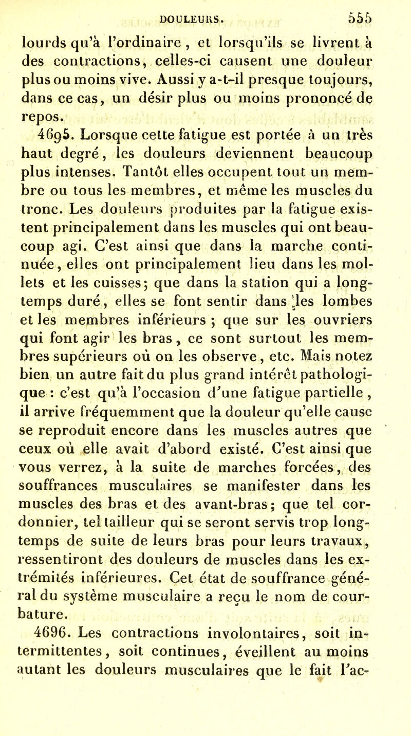 lour ds qu'à l'ordinaire , et lorsqu'ils se livrent à des contractions, celles-ci causent une douleur plus ou moins vive. Aussi y a-t-il presque toujours, dans ce cas, un désir plus ou moins prononcé de repos. 4695. Lorsque cette fatigue est portée à un très haut degré, les douleurs deviennent beaucoup plus intenses. Tantôt elles occupent tout un mem- bre ou tous les membres, et même les muscles du tronc. Les douleurs produites par la fatigue exis- tent principalement dans les muscles qui ont beau- coup agi. C'est ainsi que dans la marche conti- nuée, elles ont principalement lieu dans les mol- lets et les cuisses; que dans la station qui a long- temps duré, elles se font sentir dans JJes lombes et les membres inférieurs ; que sur les ouvriers qui font agir les bras, ce sont surtout les mem- bres supérieurs où on les observe, etc. Mais notez bien un autre fait du plus grand intérêt pathologi- que : c'est qu'à l'occasion d'une fatigue partielle , il arrive fréquemment que la douleur qu'elle cause se reproduit encore dans les muscles autres que ceux où elle avait d'abord existé. C'est ainsi que vous verrez, à la suite de marches forcées, des souffrances musculaires se manifester dans les muscles des bras et des avant-bras; que tel cor- donnier, tel tailleur qui se seront servis trop long- temps de suite de leurs bras pour leurs travaux, ressentiront des douleurs de muscles dans les ex- trémités inférieures. Cet état de souffrance géné- ral du système musculaire a reçu le nom de cour- bature. 4696. Les contractions involontaires, soit in- termittentes, soit continues, éveillent au moins autant les douleurs musculaires que le fait Tac-
