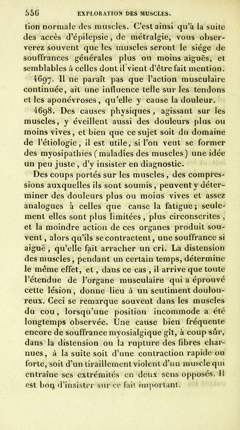 lion normale des muscles. C'est ainsi qu'à la suite des accès d'épilepsie, de métralgie, vous obser- verez souvent que les muscles seront le siège de souffrances générales plus ou moins aiguës, et semblables à celles dont il vient d'être fait mention. 4697. Il ne paraît pas que l'action musculaire continuée, ait une influence telle sur les tendons et les aponévroses, qu'elle y cause la douleur. 4698. Des causes physiques, agissant sur les muscles, y éveillent aussi des douleurs plus ou moins vives, et bien que ce sujet soit du domaine de l'éliologie, il est utile, si l'on veut se former des myosipathies (maladies des muscles) une idée un peu juste , d'y insister en diagnostic. Des coups portés sur les muscles, des compres- sions auxquelles ils sont soumis, peuvent y déter- miner des douleurs plus ou moins vives et assez analogues à celles que cause la fatigue ; seule- ment elles sont plus limitées, plus circonscrites , et la moindre action de ces organes produit sou- vent , alors qu'ils se contractent, une souffrance si aiguë , qu'elle fait arracher un cri. La distension des muscles, pendant un certain temps, détermine le même effet, et, dans ce cas , il arrive que toute l'étendue de l'organe musculaire qui a éprouvé cette lésion, donne lieu à un sentiment doulou- reux. Ceci se remarque souvent dans les muscles du cou, lorsqu'une position incommode a été longtemps observée. Une cause bien fréquente encore de souffrance myosialgique gît, à coup sûr, dans la distension ou la rupture des fibres char- nues , à la suite soit d'une contraction rapide ou forte, soit d'un tiraillement violent d'un muscle qui entraîne ses extrémités en deux sens opposés, \\ est bon d'insister sur ce fait important.