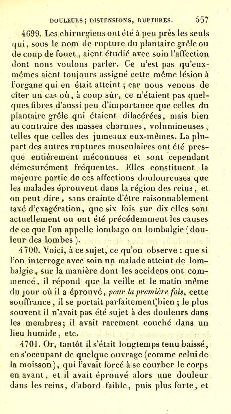 4699. Les chirurgiens ont été à peu près les seuls qui, sous le nom de rupture du plantaire grêle ou de coup de fouet, aient étudié avec soin l'affection dont nous voulons parler. Ce n'est pas qu'eux- mêmes aient toujours assigné cette même lésion à l'organe qui en était atteint ; car nous venons de citer un cas où, à coup sûr, ce n'étaient pas quel- ques fibres d'aussi peu d'importance que celles du plantaire grêle qui étaient dilacérées, mais bien au contraire des masses charnues, volumineuses, telles que celles des jumeaux eux-mêmes* La plu- part des autres ruptures musculaires ont été pres- que entièrement méconnues et sont cependant démesurément fréquentes. Elles constituent la majeure partie de ces affections douloureuses que les malades éprouvent dans la région des reins , et on peut dire , sans crainte d'être raisonnablement taxé d'exagération, que six fois sur dix elles sont actuellement ou ont été précédemment les causes de ce que Ton appelle lombago ou lombalgie (dou- leur des lombes ). 4700. Voici, à ce sujet, ce qu'on observe : que si l'on interroge avec soin un malade atteint de lom- balgie , sur la manière dont les accidens ont com- mencé, il répond que la veille et le matin même du jour où il a éprouvé, pour la première fois, cette souffrance, il se portait parfaitement bien ; le plus souvent il n'avait pas été sujet à des douleurs dans les membres; il avait rarement couché dans un lieu humide, etc. 4701. Or, tantôt il s'était longtemps tenu baissé, en s'occupant de quelque ouvrage (comme celui de la moisson), qui l'avait forcé à se courber le corps en avant, et il avait éprouvé alors une douleur dans les reins, d'abord faible, puis plus forte, et