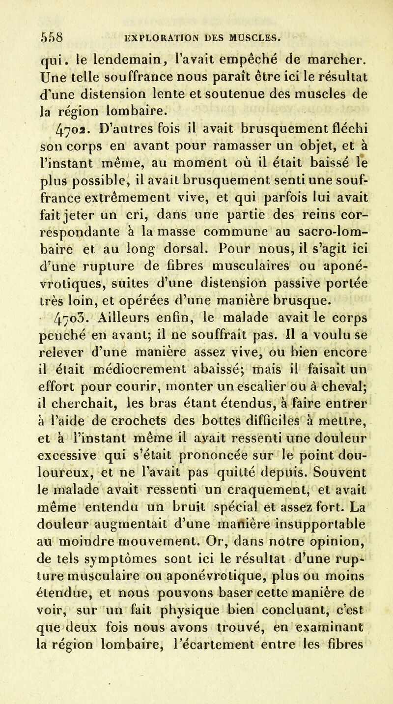 qui. le lendemain, l'avait empêché de marcher. Une telle souffrance nous paraît être ici le résultat d'une distension lente et soutenue des muscles de la région lombaire. 4703. D'autres fois il avait brusquement fléchi son corps en avant pour ramasser un objet, et à l'instant même, au moment où il était baissé le plus possible, il avait brusquement senti une souf- france extrêmement vive, et qui parfois lui avait fait jeter un cri, dans une partie des reins cor- respondante à la masse commune au sacro-lom- baire et au long dorsal. Pour nous, il s'agit ici d'une rupture de fibres musculaires ou aponé- vrotiques, suites d'une distension passive portée très loin, et opérées d'une manière brusque* 4703. Ailleurs enfin, le malade avait le corps penché en avant; il ne souffrait pas. Il a voulu se relever d'une manière assez vive, ou bien encore il était médiocrement abaissé; mais il faisait un effort pour courir, monter un escalier ou à cheval; il cherchait, les bras étant étendus, à faire entrer à l'aide de crochets des bottes difficiles à mettre, et a l'instant même il avait ressenti une douleur excessive qui s'était prononcée sur le point dou- loureux, et ne l'avait pas quitté depuis. Souvent le malade avait ressenti un craquement, et avait même entendu un bruit spécial et assez fort. La douleur augmentait d'une manière insupportable au moindre mouvement. Or, dans notre opinion, de tels symptômes sont ici le résultat d'une rup- ture musculaire ou aponévrotique, plus ou moins étendue, et nous pouvons baser cette manière de voir, sur un fait physique bien concluant, c'est que deux fois nous avons trouvé, en examinant la région lombaire, l'écartement entre les fibres