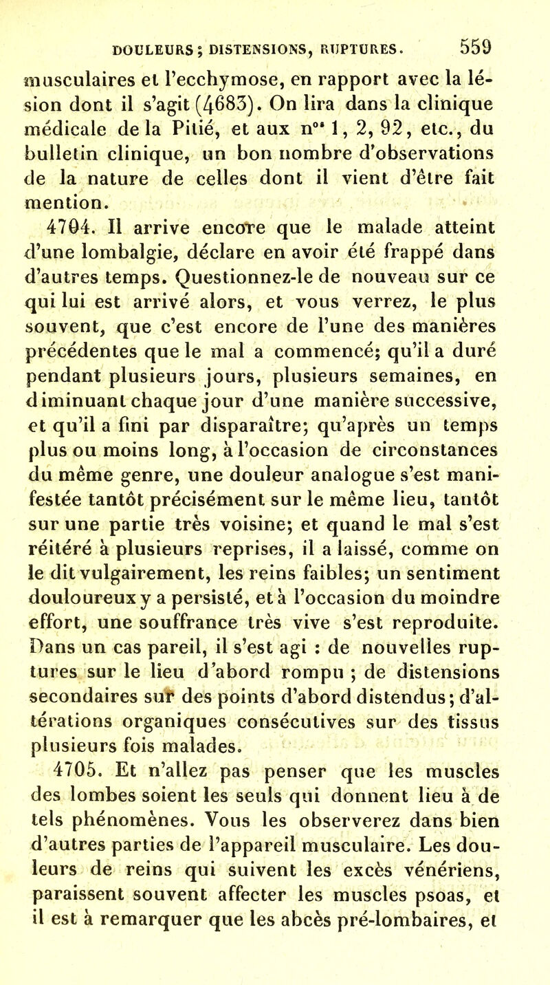 musculaires el l'ecchymose, en rapport avec la lé- sion dont il s'agit (4683). On lira dans la clinique médicale delà Pilié, et aux nog 1, 2, 92, etc., du bulletin clinique, un bon nombre d'observations de la nature de celles dont il vient d'être fait mention. 4704. Il arrive encore que le malade atteint d'une lombalgie, déclare en avoir été frappé dans d'autres temps. Questionnez-le de nouveau sur ce qui lui est arrivé alors, et vous verrez, le plus souvent, que c'est encore de l'une des manières précédentes que le mal a commencé; qu'il a duré pendant plusieurs jours, plusieurs semaines, en diminuant chaque jour d'une manière successive, et qu'il a fini par disparaître; qu'après un temps plus ou moins long, à l'occasion de circonstances du même genre, une douleur analogue s'est mani- festée tantôt précisément sur le même lieu, tantôt sur une partie très voisine; et quand le mal s'est réitéré à plusieurs reprises, il a laissé, comme on le dit vulgairement, les reins faibles; un sentiment douloureux y a persisté, et à l'occasion du moindre effort, une souffrance très vive s'est reproduite. Dans un cas pareil, il s'est agi : de nouvelles rup- tures sur le lieu d'abord rompu ; de distensions secondaires sur des points d'abord distendus; d'al- térations organiques consécutives sur des tissus plusieurs fois malades. 4705. Et n'allez pas penser que les muscles des lombes soient les seuls qui donnent lieu à de tels phénomènes. Vous les observerez dans bien d'autres parties de l'appareil musculaire. Les dou- leurs de reins qui suivent les excès vénériens, paraissent souvent affecter les muscles psoas, el il est à remarquer que les abcès pré-lombaires, el