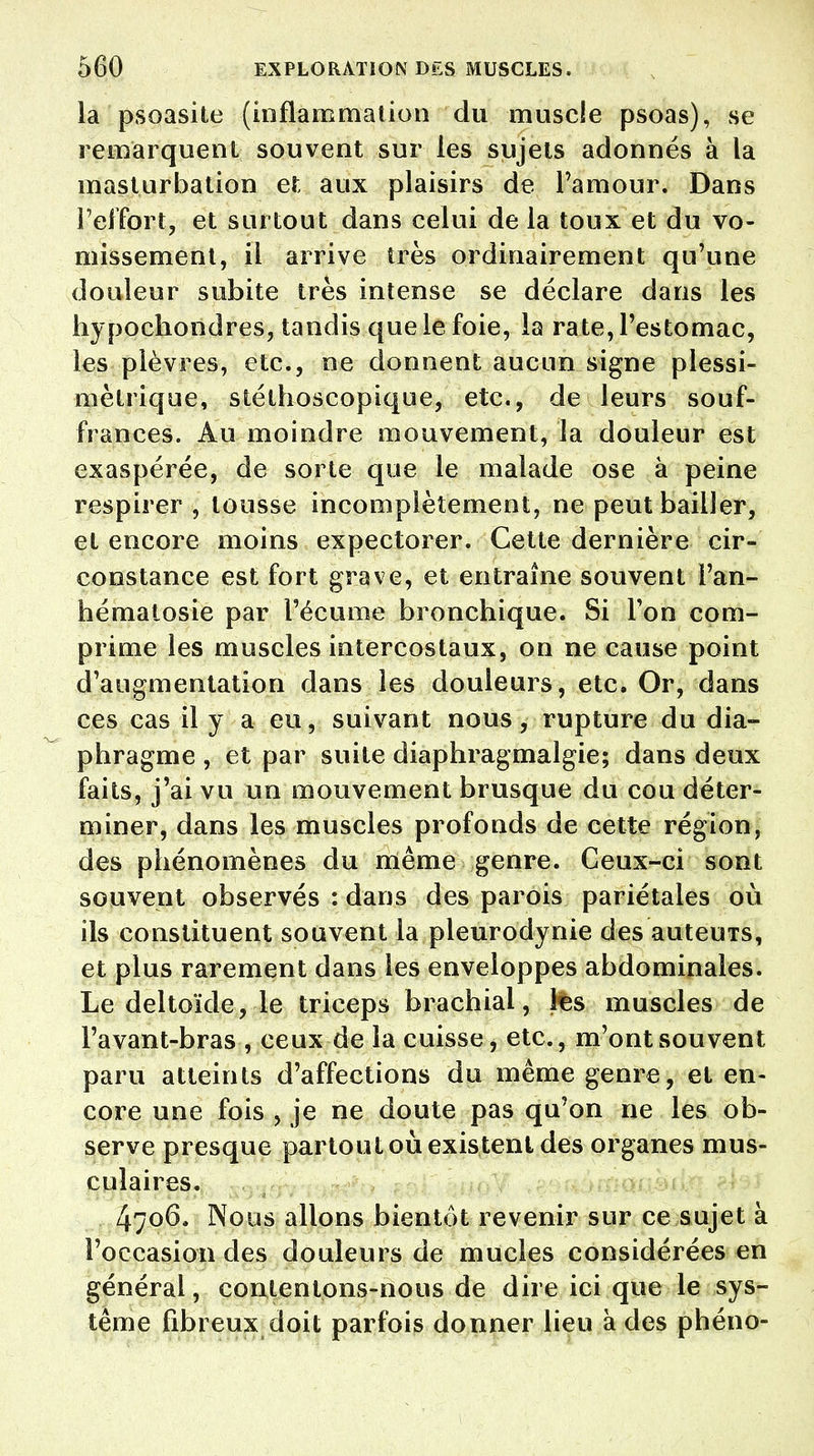 la psoasite (inflammation du muscle psoas), se remarquent souvent sur les sujets adonnés à la masturbation et aux plaisirs de l'amour. Dans l'effort, et surtout dans celui de la toux et du vo- missement, il arrive très ordinairement qu'une douleur subite très intense se déclare dans les hypochondres, tandis que le foie, la rate, l'estomac, les plèvres, etc., ne donnent aucun signe plessi- mètrique, stéthoscopique, etc., de leurs souf- frances. Au moindre mouvement, la douleur est exaspérée, de sorte que le malade ose à peine respirer , tousse incomplètement, ne peut bailler, et encore moins expectorer. Cette dernière cir- constance est fort grave, et entraîne souvent l'an- hématosie par l'écume bronchique. Si l'on com- prime les muscles intercostaux, on ne cause point d'augmentation dans les douleurs, etc. Or, dans ces cas il y a eu, suivant nous, rupture du dia- phragme , et par suite diaphragmalgie; dans deux faits, j'ai vu un mouvement brusque du cou déter- miner, dans les muscles profonds de cette région, des phénomènes du même genre. Ceux-ci sont souvent observés : dans des parois pariétales où ils constituent souvent la pleurodynie des auteuTS, et plus rarement dans les enveloppes abdominales. Le deltoïde, le triceps brachial, tes muscles de l'avant-bras , ceux de la cuisse, etc., m'ont souvent paru atteints d'affections du même genre, et en- core une fois , je ne doute pas qu'on ne les ob- serve presque partout où existent des organes mus- culaires. 4706* Nous allons bientôt revenir sur ce sujet à l'occasion des douleurs de mucles considérées en général, contentons-nous de dire ici que le sys- tème fibreux doit parfois donner lieu à des phéno-