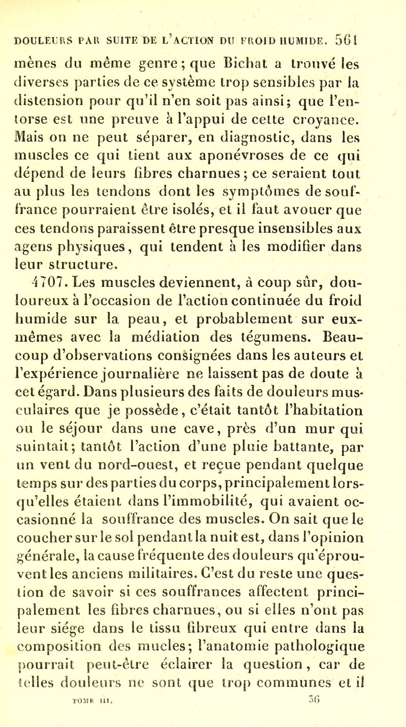 mènes du même genre ; que Bichat a trouvé les diverses parties de ce système trop sensibles par la distension pour qu'il n'en soit pas ainsi; que l'en- torse est une preuve à l'appui de cette croyance. Mais on ne peut séparer, en diagnostic, dans les muscles ce qui tient aux aponévroses de ce qui dépend de leurs libres charnues ; ce seraient tout au plus les tendons dont les symptômes de souf- france pourraient être isolés, et il faut avouer que ces tendons paraissent être presque insensibles aux agens physiques, qui tendent a ies modifier dans leur structure. 4707. Les muscles deviennent, à coup sûr, dou- loureux à l'occasion de l'action continuée du froid humide sur la peau, et probablement sur eux- mêmes avec la médiation des tégumens. Beau- coup d'observations consignées dans les auteurs et l'expérience journalière ne laissent pas de doute à cet égard. Dans plusieurs des faits de douleurs mus- culaires que je possède, c'était tantôt l'habitation ou le séjour dans une cave, près d'un mur qui suintait; tantôt l'action d'une pluie battante, par un vent du nord-ouest, et reçue pendant quelque temps sur des parties du corps, principalement lors» qu'elles étaient dans l'immobilité, qui avaient oc- casionné la souffrance des muscles. On sait que le coucher sur le soi pendant la nuit est, dans l'opinion générale, la cause fréquente des douleurs qu'éprou- vent les anciens militaires. C'est du reste une ques- tion de savoir si ces souffrances affectent princi- palement les fibres charnues, ou si elles n'ont pas leur siège dans le tissu fibreux qui entre dans la composition des mu des ; l'anatomie pathologique pourrait peut-être éclairer la question, car de telles douleurs ne sont que trop communes et il T051K ih, 3f>