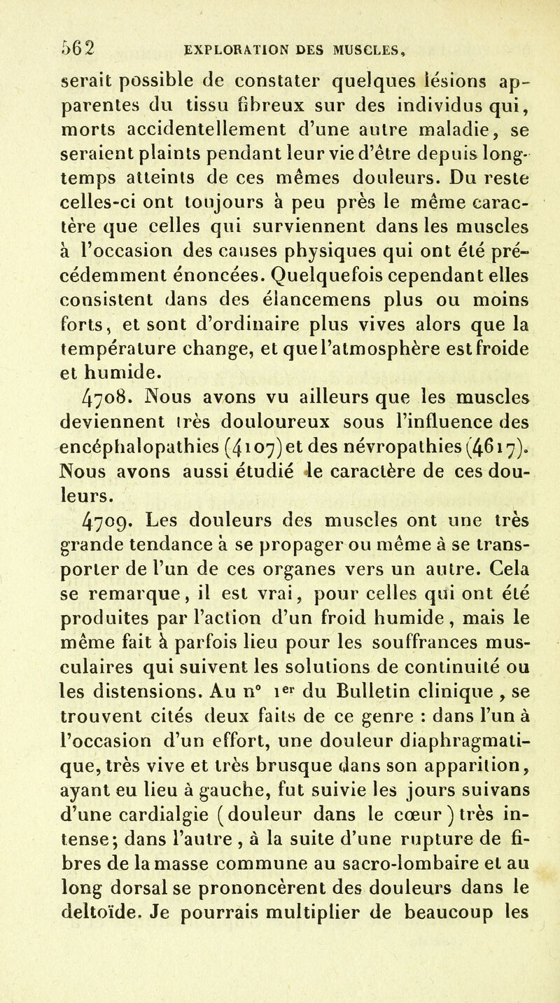 serait possible de constater quelques lésions ap- parentes du tissu fibreux sur des individus qui, morts accidentellement d'une autre maladie, se seraient plaints pendant leur vie d'être depuis long- temps atteints de ces mêmes douleurs. Du reste celles-ci ont toujours à peu près le même carac- tère que celles qui surviennent dans les muscles à l'occasion des causes physiques qui ont été pré- cédemment énoncées. Quelquefois cependant elles consistent dans des éîancemens plus ou moins forts, et sont d'ordinaire plus vives alors que la température change, et quel'atmosphère estfroide et humide. 4708. Nous avons vu ailleurs que les muscles deviennent très douloureux sous l'influence des encéphalopathies (4107) et des névropathies (4617), Nous avons aussi étudié le caractère de ces dou- leurs. 4709. Les douleurs des muscles ont une très grande tendance à se propager ou même à se trans- porter de l'un de ces organes vers un autre. Cela se remarque, il est vrai, pour celles qui ont été produites par l'action d'un froid humide, mais le même fait à parfois lieu pour les souffrances mus- culaires qui suivent les solutions de continuité ou les distensions. Au n° ier du Bulletin clinique , se trouvent cités deux faits de ce genre : dans l'un à l'occasion d'un effort, une douleur diaphragmati- que,très vive et très brusque dans son apparition, ayant eu lieu à gauche, fut suivie les jours suivans d'une cardialgie (douleur dans le cœur) très in- tense; dans l'autre , à la suite d'une rupture de fi- bres de la masse commune au sacro-lombaire et au long dorsal se prononcèrent des douleurs dans le deltoïde. Je pourrais multiplier de beaucoup les