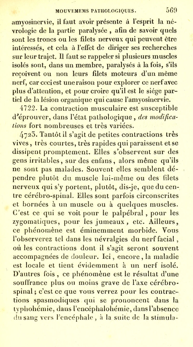 amyosinervie, il faut avoir présente à l'esprit la né- vrologie de la partie paralysée , afin de savoir quels sont les troncs ou les filets nerveux qui peuvent être intéressés, et cela à l'effet de diriger ses recherches sur leur trajet. Il faut se rappeler si plusieurs muscles isolés sont, dans un membre, paralysés à la fois, s'ils reçoivent ou non leurs filets moteurs d'un même nerf, car ceci est une raison pour explorer ce nerf avec plus d'attention, et pour croire qu'il est le siège par- tiel de la lésion organique qui cause l'amyosinervie. 4722. La contraction musculaire est susceptible d'éprouver, dans l'état pathologique , des modifica- tions fort nombreuses et très variées. 4723. Tantôt il s'agit de petites contractions très vives, très courtes, très rapides qui paraissent et se dissipent prompte ment. Elles s'observent sur des gens irritables, sur des enfans, alors même qu'ils ne sont pas malades. Souvent elles semblent dé- pendre plutôt du muscle lui-même ou des filets nerveux qui s'y portent, plutôt, dis-je, que du cen- tre cérébro-spinal. Elles sont parfois circonscrites et bornées à un muscle ou à quelques muscles. C'est ce qui se voit pour le palpébral , pour les zygomatiques, pour les jumeaux, etc. Ailleurs, ce phénomène est éminemment morbide. Vous l'observerez tel dans les névralgies du nerf facial , où les contractions dont il s'agit seront souvent accompagnées de douleur. Ici, encore , la maladie est locale et tient évidemment à un nerf isolé. D'autres fois , ce phénomène est le résultat d'une souffrance plus ou moins grave de l'axe cérébro- spinal ; c'est ce que vous verrez pour les contrac- tions spasmodiques qui se prononcent dans la lyphohémie, dans l'encéphalohémie, dans l'absence du sang vers l'encéphale, à la suite de la stimula-