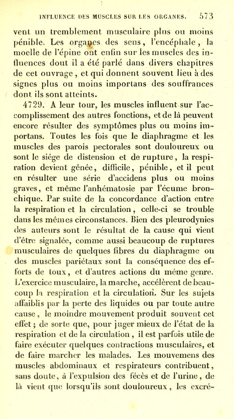 vent un tremblement musculaire plus ou moins pénible. Les organes des sens, l'encéphale, la moelle de l'épine ont enfin sur les muscles des in- fluences dout il a été parlé dans divers chapitres de cet ouvrage , et qui donnent souvent lieu à des signes plus ou moins importans des souffrances dont ils sont atteints. 4729. A leur tour, les muscles influent sur Fac- complissement des autres fonctions, et de là peuvent encore résulter des symptômes plus ou moins im- portans. Toutes les fois que le diaphragme et les muscles des parois pectorales sont douloureux ou sont le siège de distension et de rupture, la respi- ration devient gênée, difficile, pénible, et il peut en résulter une série d'accidens plus ou moins graves, et même l'anhématosie par l'écume bron- chique. Par suite de la concordance d'action entre la respiration et la circulation, celle-ci se trouble dans les mêmes circonstances- Bien des pleurodynies des auteurs sont le résultat de la cause qui vient d'être signalée, comme aussi beaucoup de ruptures musculaires de quelques fibres du diaphragme ou des muscles pariétaux sont la conséquence des ef- forts de toux, et d'autres actions du même genre. L'exercice musculaire, la marche, accélèrent de beau- coup la respiration et la circulation. Sur les sujets affaiblis par la perte des liquides ou par toute autre cause , le moindre mouvement produit souvent cet effet ; de sorte que, pour juger mieux de l'état de la respiration et de la circulation , il est parfois utile de faire exécuter quelques contractions musculaires, et de faire marcher les malades. Les mouvemens des muscles abdominaux et respirateurs contribuent, sans doute, à l'expulsion des fécès et de l'urine, de là vient que lorsqu'ils sont douloureux , les excré-