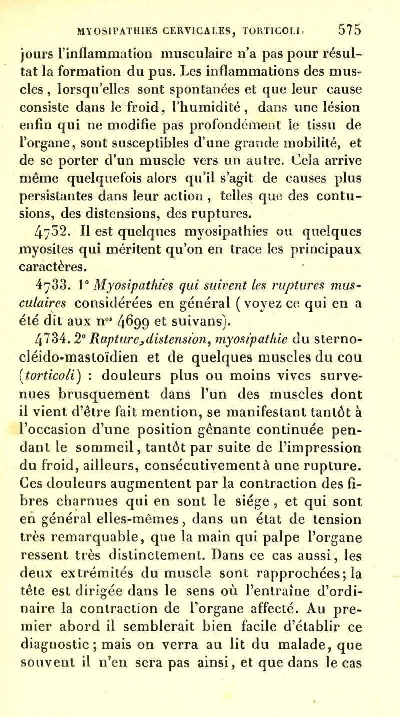 jours l'inflammation musculaire n'a pas pour résul- tat la formation du pus. Les inflammations des mus- cles , lorsqu'elles sont spontanées et que leur cause consiste dans le froid, l'humidité, dans une lésion enfin qui ne modifie pas profondément le tissu de l'organe, sont susceptibles d'une grande mobilité, et de se porter d'un muscle vers un autre. Cela arrive même quelquefois alors qu'il s'agit de causes plus persistantes dans leur action , telles que des contu- sions, des distensions, des ruptures. 4732. Il est quelques myosipathies ou quelques myosites qui méritent qu'on en trace les principaux caractères. 4783. 1° Myosipathies qui suivent les ruptures mus- culaires considérées en général (voyez ce qui en a été dit aux nos 4^99 et suivans). 4734. 2° Rupturejdistension, myosipathie du sterno- cléido-mastoïdien et de quelques muscles du cou [torticoli) : douleurs plus ou moins vives surve- nues brusquement dans l'un des muscles dont il vient d'être fait mention, se manifestant tantôt à l'occasion d'une position gênante continuée pen- dant le sommeil, tantôt par suite de l'impression du froid, ailleurs, consécutivement à une rupture. Ces douleurs augmentent par la contraction des fi- bres charnues qui en sont le siège , et qui sont en général elles-mêmes, dans un état de tension très remarquable, que la main qui palpe l'organe ressent très distinctement. Dans ce cas aussi, les deux extrémités du muscle sont rapprochées; la tête est dirigée dans le sens où l'entraîne d'ordi- naire la contraction de l'organe affecté. Au pre- mier abord il semblerait bien facile d'établir ce diagnostic; mais on verra au lit du malade, que souvent il n'en sera pas ainsi, et que dans le cas