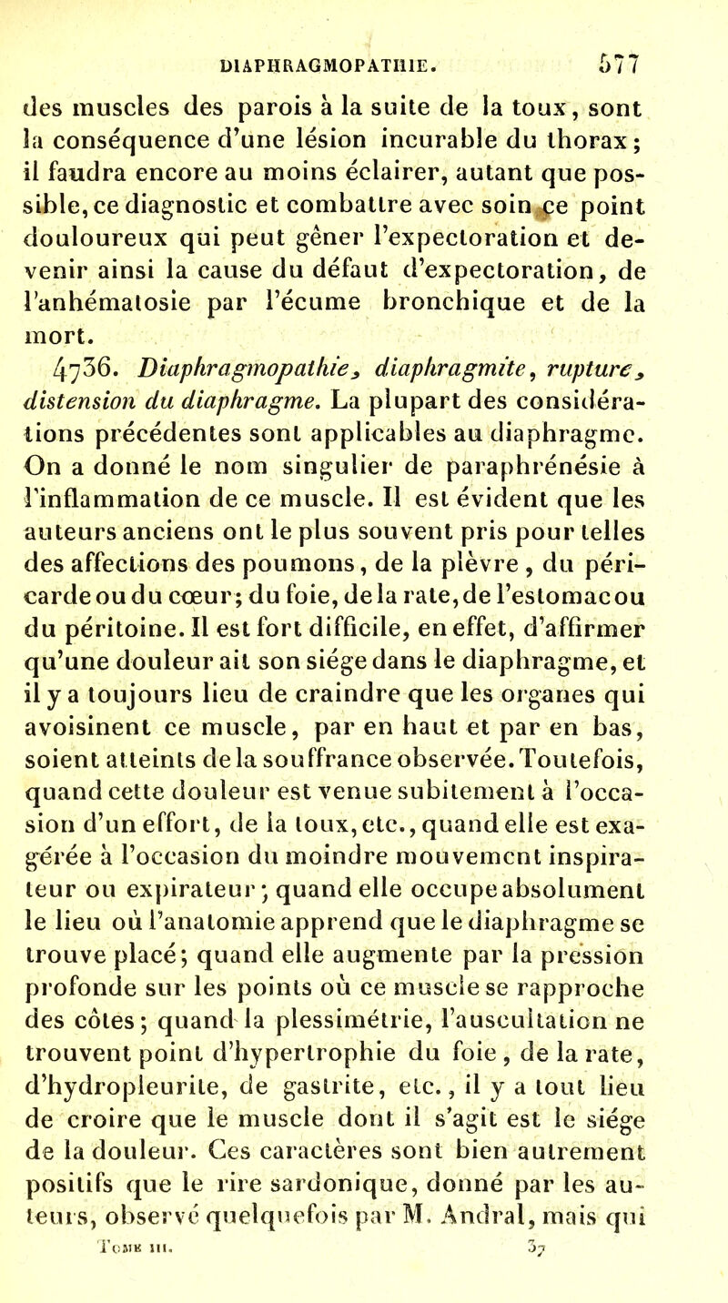 des muscles des parois à la suite de la toux, sont la conséquence d'une lésion incurable du thorax; il faudra encore au moins éclairer, autant que pos- sible, ce diagnostic et combattre avec soin ce point douloureux qui peut gêner l'expectoration et de- venir ainsi la cause du défaut d'expectoration, de l'anhématosie par l'écume bronchique et de la mort. 4736. Diaphragmopathie^ diapkragmite, rupture * distension du diaphragme. La plupart des considéra- tions précédentes sont applicables au diaphragme. On a donné le nom singulier de paraphrénésie à l'inflammation de ce muscle. Il est évident que les auteurs anciens ont le plus souvent pris pour telles des affections des poumons, de la plèvre , du péri- cardeoudu cœur; du foie, delà rate,de l'estomacou du péritoine. Il est fort difficile, en effet, d'affirmer qu'une douleur ait son siège dans le diaphragme, et il y a toujours lieu de craindre que les organes qui avoisinent ce muscle, par en haut et par en bas, soient atteints delà souffrance observée.Toutefois, quand cette douleur est venue subitement à l'occa- sion d'un effort, de la toux, etc., quand elle est exa- gérée à l'occasion du moindre mouvement inspira- teur ou expirateur; quand elle occupe absolument le lieu où i'anatomie apprend que le diaphragme se trouve placé; quand elle augmente par la pression profonde sur les points où ce muscle se rapproche des côtes; quand la plessimétrie, l'auscultation ne trouvent point d'hypertrophie du foie , de la rate, d'hydropleurite, de gastrite, etc., il y a tout lieu de croire que le muscle dont il s'agit est le siège de la douleur. Ces caractères sont bien autrement positifs que le rire sardonique, donné par les au- te 111 s, observé quelquefois par M, Àndral, mais qui ToMK III. 37