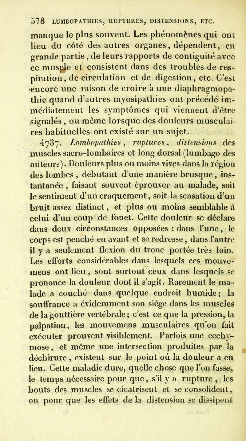 manque le plus souvent. Les phénomènes qui ont, lieu du côté des autres organes, dépendent, en grande partie, de leurs rapports de contiguïté avec ce musple et consistent dans des troubles de res- piration, de circulation et de digestion, etc. C'est ^encore une raison de croire à une diaphragmopa- thie quand d'autres myosipathies ont précédé im- médiatement les symptômes qui viennent d'être signalés, ou même lorsque des douleurs musculai- res habituelles ont existé sur un sujet. 4737, Lombapathies, ruptures, distensions des muscles sacro-lombaires et long dorsal (lumbago des auteurs). Douleurs plus ou moins vives dans la région des lombes , débutant d'une manière brusque, ins- tantanée , faisant souvent éprouver au malade, soit le sentiment d'un craquement, soit la sensation d'un bruit assez distinct, et plus ou moins semblable à celui d'un coup de fouet. Cette douleur se déclare dans deux circonstances opposées : dans Tune, le corps est penché en avant et se redresse, dans l'autre il y a seulement flexion du tronc portée très loin. Les efforts considérables dans lesquels ces monve- mens ont lieu , sont surtout ceux dans lesquels se prononce la douleur dont il s'agit. Rarement le ma- lade a couché dans quelque endroit humide; la souffrance a évidemment son siège dans les muscles de la gouttière vertébrale; c'est ce que la pression, la palpation, les mouvemens musculaires qu'on fait exécuter prouvent visiblement. Parfois une ecchy- mose , et même une intersection produites par la déchirure, existent sur le point où la douleur a eu lieu. Cette maladie dure, quelle chose que Ton fasse, le temps nécessaire pour que, s'il y a rupture , les bouts des muscles se cicatrisent et se consolident, ou pour que les effets de la distension se dissipent
