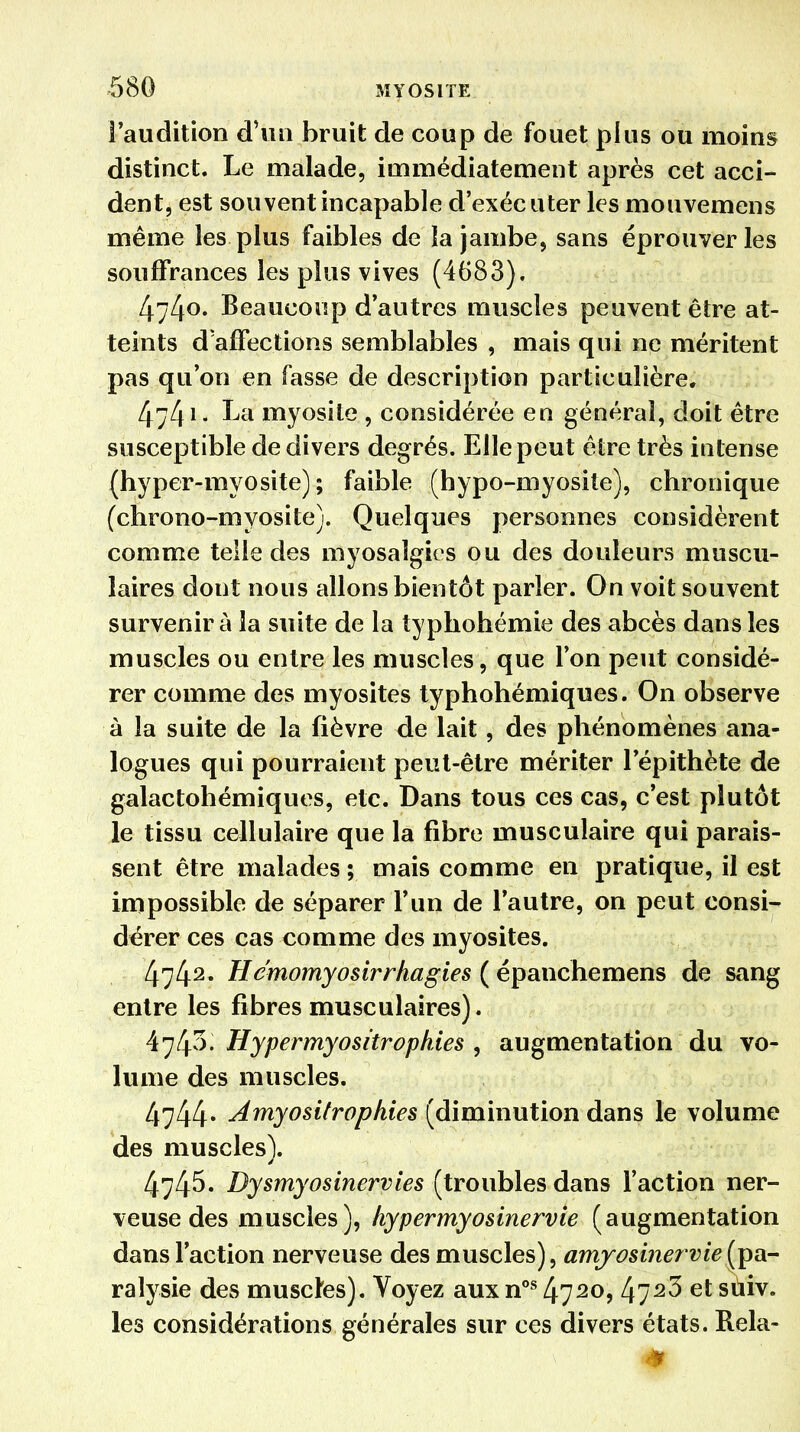 ■580 M Y OS l TE l'audition d'un bruit de coup de fouet plus ou moins distinct. Le malade, immédiatement après cet acci- dent, est souvent incapable d'exécuter les mouvemens même les plus faibles de la jambe, sans éprouver les souffrances les plus vives (4683). 4;4o« Beaucoup d'autres muscles peuvent être at- teints d'affections semblables , mais qui ne méritent pas qu'on en fasse de description particulière. 4741- La myosite , considérée en général, doit être susceptible de divers degrés. Elle peut être très intense (hyper-myosite) ; faible (hypo-myosile), chronique (chrono-myosite). Quelques personnes considèrent comme telle des myosalgies ou des douleurs muscu- laires dont nous allons bientôt parler. On voit souvent survenir à la suite de la typhohémie des abcès dans les muscles ou entre les muscles, que l'on peut considé- rer comme des myosites typhohémiques. On observe à la suite de la fièvre de lait, des phénomènes ana- logues qui pourraient peut-être mériter l'épithète de galactohémiques, etc. Dans tous ces cas, c'est plutôt le tissu cellulaire que la fibre musculaire qui parais- sent être malades ; mais comme en pratique, il est impossible de séparer l'un de l'autre, on peut consi- dérer ces cas comme des myosites. 4742* Hémomyosirrhagies ( épanchemens de sang entre les fibres musculaires). 4743. Hypermyositrophies , augmentation du vo- lume des muscles. 4744* Amyositropkies (diminution dans le volume des muscles). 4745. Dysmyosinervies (troubles dans l'action ner- veuse des muscles ), hypermyosinervie (augmentation dans l'action nerveuse des muscles), amyosinervie(pa- ralysie des muscles). Voyez aux nos 4720> kl2^ et suiv- ies considérations générales sur ces divers états. Rela-