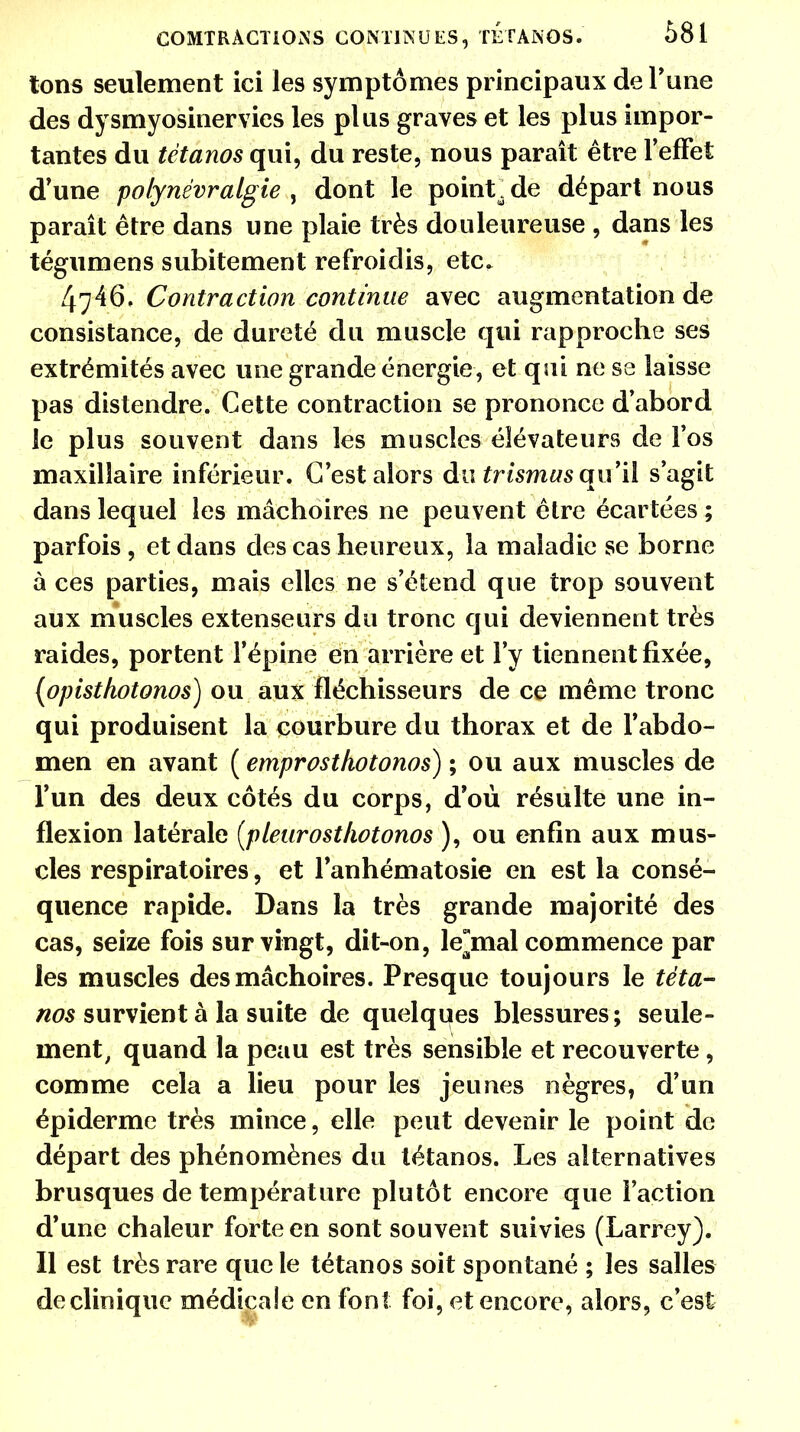tons seulement ici les symptômes principaux de Tune des dysmyosinervies les plus graves et les plus impor- tantes du tétanos qui, du reste, nous paraît être l'effet d'une polynévraigie , dont le point\ de départ nous paraît être dans une plaie très douleureuse , dans les tégumens subitement refroidis, etc. 4746. Contraction continue avec augmentation de consistance, de dureté du muscle qui rapproche ses extrémités avec une grande énergie, et qui ne se laisse pas distendre. Cette contraction se prononce d'abord le plus souvent dans les muscles élévateurs de l'os maxillaire inférieur. C'est alors du trismus qu'il s'agit dans lequel les mâchoires ne peuvent être écartées ; parfois , et dans des cas heureux, la maladie se borne à ces parties, mais elles ne s'étend que trop souvent aux muscles extenseurs du tronc qui deviennent très raides, portent l'épine en arrière et l'y tiennent fixée, (opistkotonos) ou aux fléchisseurs de ce même tronc qui produisent la courbure du thorax et de l'abdo- men en avant ( emprosthotonos) ; ou aux muscles de l'un des deux côtés du corps, d'où résulte une in- flexion latérale (pleurosthotonos ), ou enfin aux mus- cles respiratoires, et lanhématosie en est la consé- quence rapide. Dans la très grande majorité des cas, seize fois sur vingt, dit-on, lejmal commence par les muscles des mâchoires. Presque toujours le téta- nos survient à la suite de quelques blessures; seule- ment, quand la peau est très sensible et recouverte , comme cela a lieu pour les jeunes nègres, d'un épiderme très mince, elle peut devenir le point de départ des phénomènes du tétanos. Les alternatives brusques de température plutôt encore que l'action d'une chaleur forte en sont souvent suivies (Larrey). Il est très rare que le tétanos soit spontané ; les salles declinique médicale en font foi, et encore, alors, c'est