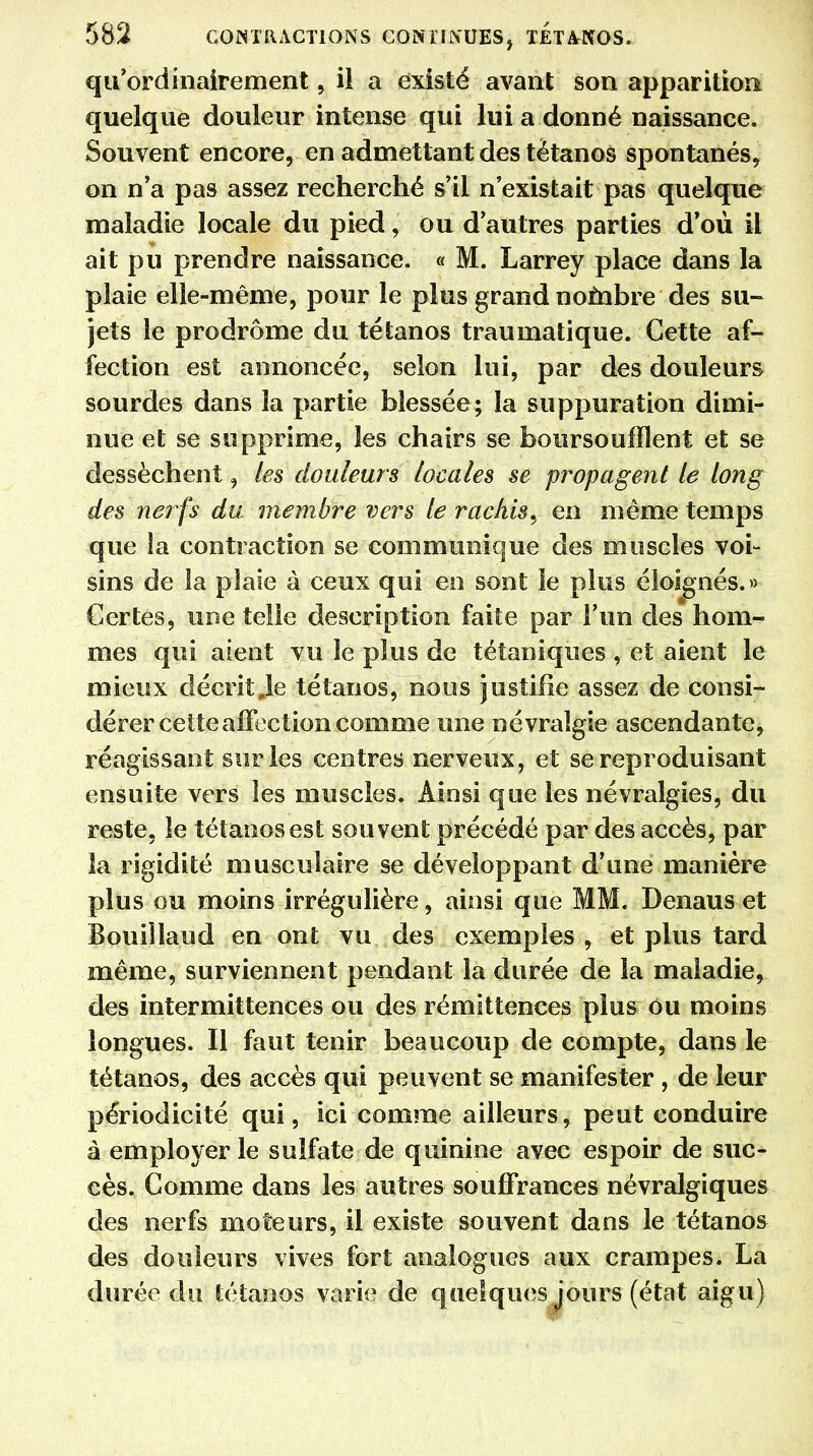 qu ordinairement, il a existé avant son apparition quelque douleur intense qui lui a donné naissance. Souvent encore, en admettant des tétanos spontanés, on n'a pas assez recherché s'il n'existait pas quelque maladie locale du pied, ou d'autres parties d'où il ait pu prendre naissance. « M. Larrey place dans la plaie elle-même, pour le plus grand nombre des su- jets le prodrome du tétanos traumatique. Cette af- fection est annoncée, selon lui, par des douleurs sourdes dans la partie blessée; la suppuration dimi- nue et se supprime, les chairs se boursoufflent et se dessèchent, les douleurs locales se propagent le long des nerfs du membre vers le rachis^ en même temps que la contraction se communique des muscles voi- sins de la pîaie à ceux qui en sont le plus éloignés.» Certes, une telle description faite par l'un des hom- mes qui aient vu le plus de tétaniques , et aient le mieux décrit Je tétanos, nous justifie assez de consi- dérer cette affection comme une névralgie ascendante, réagissant sur les centres nerveux, et se reproduisant ensuite vers les muscles. Ainsi que les névralgies, du reste, le tétanos est souvent précédé par des accès, par la rigidité musculaire se développant d'une manière plus ou moins irrégulière, ainsi que MM. Denaus et Bouiîlaud en ont vu des exemples , et plus tard même, surviennent pendant la durée de la maladie, des intermittences ou des rémittences plus ou moins longues. Il faut tenir beaucoup de compte, dans le tétanos, des accès qui peuvent se manifester , de leur périodicité qui, ici comme ailleurs, peut conduire à employer le sulfate de quinine avec espoir de suc- cès. Comme dans les autres souffrances névralgiques des nerfs moteurs, il existe souvent dans le tétanos des douleurs vives fort analogues aux crampes. La durée du tétanos varie de quelques jours (état aigu)