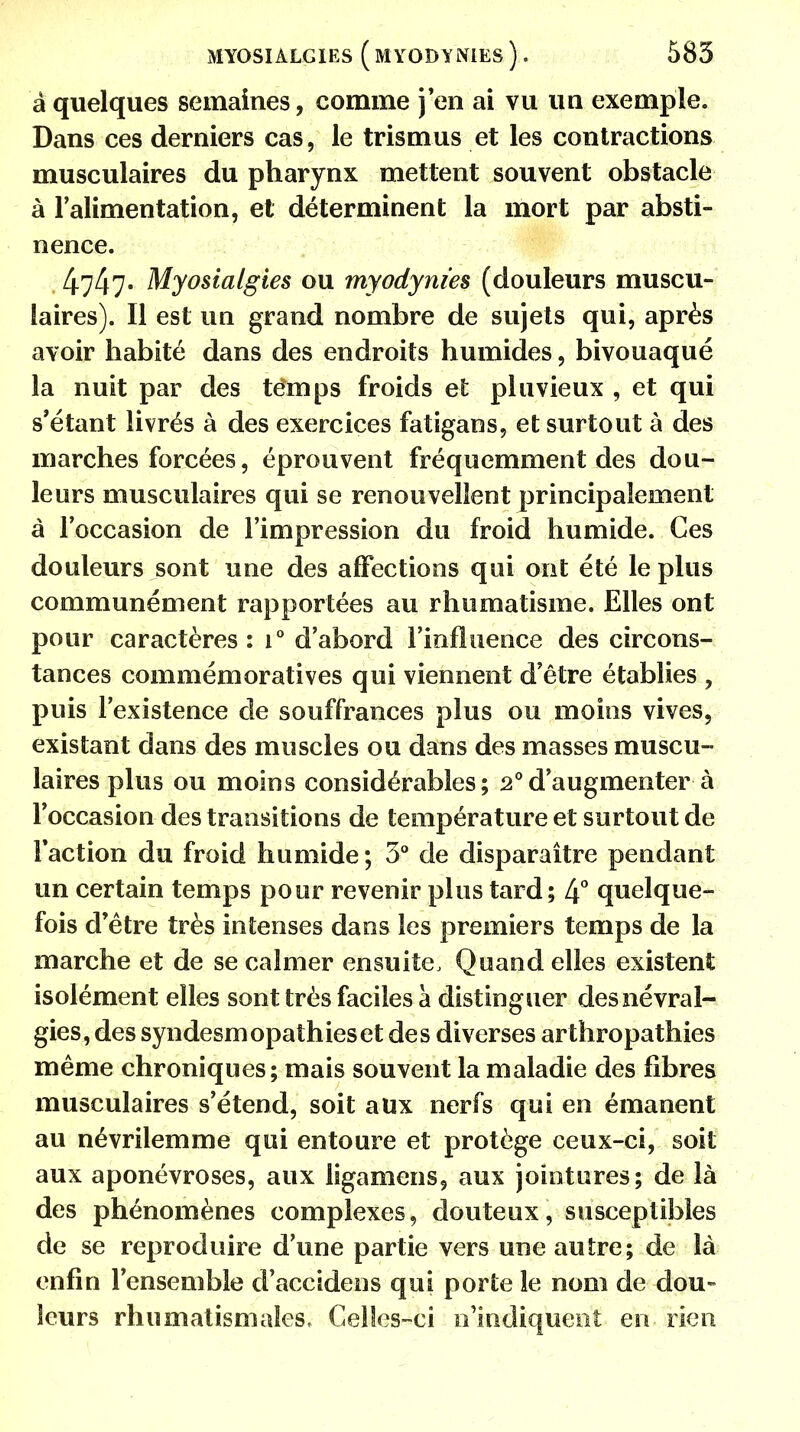 MYOSIALGIES ( MYODYNIES ) . 585 â quelques semaines, comme j'en ai vu un exemple. Dans ces derniers cas, le trismus et les contractions musculaires du pharynx mettent souvent obstacle à l'alimentation, et déterminent la mort par absti- nence. 4747- Myosialgies ou myodynies (douleurs muscu- laires). Il est un grand nombre de sujets qui, après avoir habité dans des endroits humides, bivouaqué la nuit par des temps froids et pluvieux , et qui s'étant livrés à des exercices fatigans, et surtout à des marches forcées, éprouvent fréquemment des dou- leurs musculaires qui se renouvellent principalement à l'occasion de l'impression du froid humide. Ces douleurs sont une des affections qui ont été le plus communément rapportées au rhumatisme. Elles ont pour caractères: i° d'abord l'influence des circons- tances commémoratives qui viennent d'être établies , puis l'existence de souffrances plus ou moins vives, existant dans des muscles ou dans des masses muscu- laires plus ou moins considérables; 2°d'augmenter à l'occasion des transitions de température et surtout de Faction du froid humide ; 3° de disparaître pendant un certain temps pour revenir plus tard; 4° quelque- fois d'être très intenses dans les premiers temps de la marche et de se calmer ensuite, Quand elles existent isolément elles sont très faciles à distinguer des névral- gies, des syndesmopathieset des diverses arthropathies même chroniques; mais souvent la maladie des fibres musculaires s'étend, soit aux nerfs qui en émanent au névrilemme qui entoure et protège ceux-ci, soit aux aponévroses, aux ligamens, aux jointures; de là des phénomènes complexes, douteux, susceptibles de se reproduire d'une partie vers une autre; de là enfin l'ensemble d'accidens qui porte le nom de dou- leurs rhumatismales. Celles-ci n'indiquent en rien