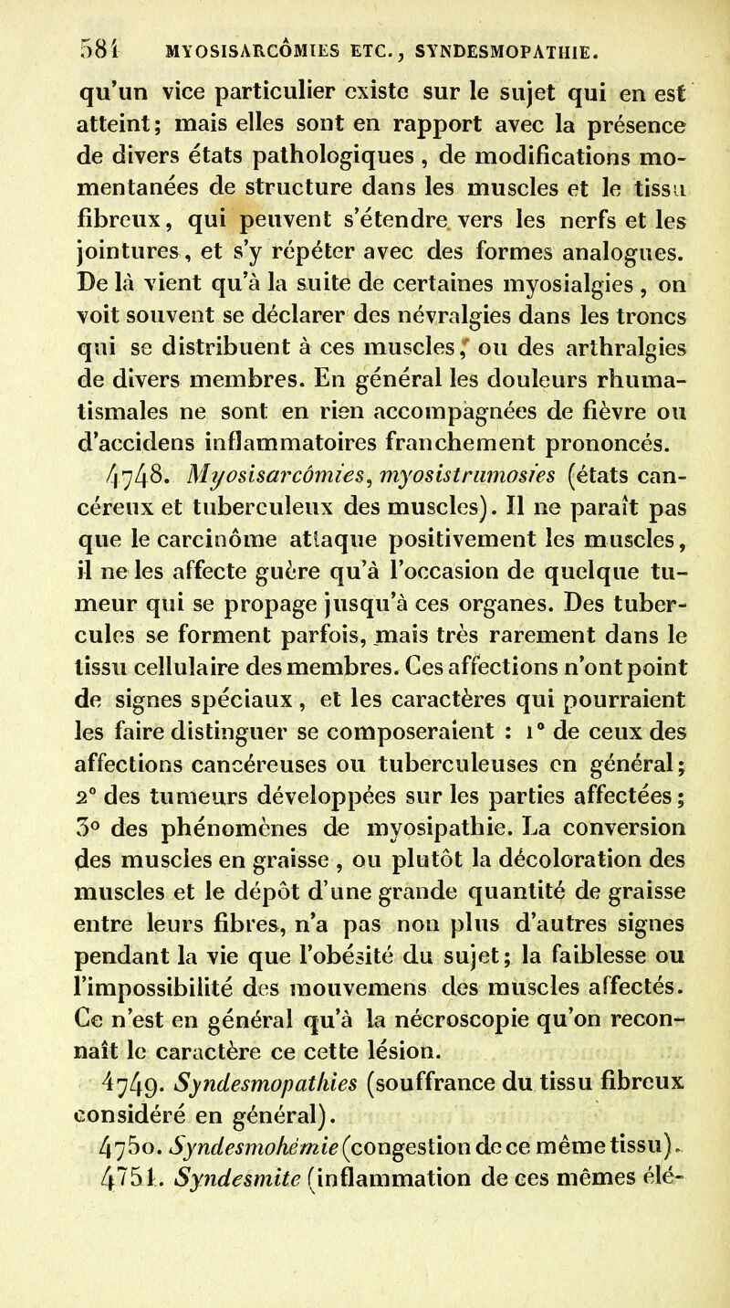 581 MYOSISARCÔMÏES ETC., SYNDESMOPATHIE. qu'un vice particulier existe sur le sujet qui en est atteint ; mais elles sont en rapport avec la présence de divers états pathologiques, de modifications mo- mentanées de structure dans les muscles et le tissu fibreux, qui peuvent s'étendre vers les nerfs et les jointures , et s'y répéter avec des formes analogues. De là vient qu'à la suite de certaines myosialgies , on voit souvent se déclarer des névralgies dans les troncs qui se distribuent à ces muscles / ou des arthralgies de divers membres. En général les douleurs rhuma- tismales ne sont en rien accompagnées de fièvre ou d'accidens inflammatoires franchement prononcés. 474S. Myosisarcômies^ myosistramosies (états can- céreux et tuberculeux des muscles). ïl ne paraît pas que le carcinome atlaque positivement les muscles, il ne les affecte guère qu'à l'occasion de quelque tu- meur qui se propage jusqu'à ces organes. Des tuber- cules se forment parfois, mais très rarement dans le tissu cellulaire des membres. Ces affections n'ont point de signes spéciaux , et les caractères qui pourraient les faire distinguer se composeraient : 1° de ceux des affections cancéreuses ou tuberculeuses en général; 20 des tumeurs développées sur les parties affectées; 3° des phénomènes de myosipathie. La conversion des muscles en graisse , ou plutôt la décoloration des muscles et le dépôt d'une grande quantité de graisse entre leurs fibres, n'a pas non plus d'autres signes pendant la vie que l'obésité du sujet; la faiblesse ou l'impossibilité des mouvemens des muscles affectés. Ce n'est en général qu'à la nécroscopie qu'on recon- naît le caractère ce cette lésion. 4749- Syndesmopatkies (souffrance du tissu fibreux considéré en général). 475o. Syndesmohèmie (congestion de ce même tissu). 451. Synde&mite (inflammation de ces mêmes élé-