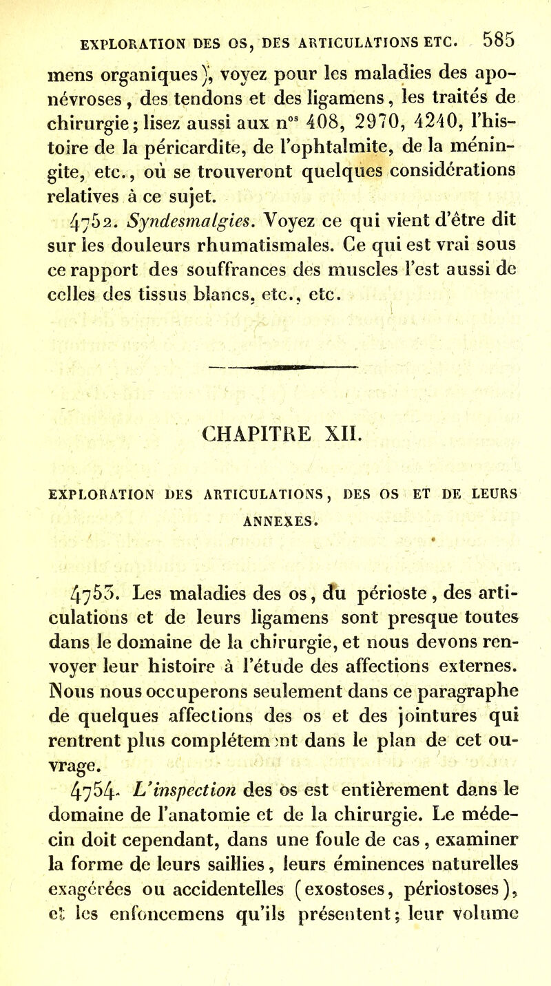 mens organiques), voyez pour les maladies des apo- névroses , des tendons et des ligamens, les traités de chirurgie ; lisez aussi aux nos 408, 2970, 4240, l'his- toire de la péricardite, de l'ophtalmite, de la ménin- gite, etc., où se trouveront quelques considérations relatives à ce sujet. 4752. Syndesmalgies. Voyez ce qui vient detre dit sur les douleurs rhumatismales. Ce qui est vrai sous ce rapport des souffrances des muscles l'est aussi de celles des tissus blancs, etc., etc. CHAPITRE XII. EXPLORATION DES ARTICULATIONS, DES OS ET DE LEURS ANNEXES. 4755. Les maladies des os, du périoste, des arti- culations et de leurs ligamens sont presque toutes dans le domaine de la chirurgie, et nous devons ren- voyer leur histoire à l'étude des affections externes. Nous nous occuperons seulement dans ce paragraphe de quelques affections des os et des jointures qui rentrent plus complètement dans le plan de cet ou- vrage. 4754- L'inspection des os est entièrement dans le domaine de Fanatomie et de la chirurgie. Le méde- cin doit cependant, dans une foule de cas , examiner la forme de leurs saillies, leurs éminences naturelles exagérées ou accidentelles (exostoses, périostoses ), et les enfoncemens qu'ils présentent; leur volume