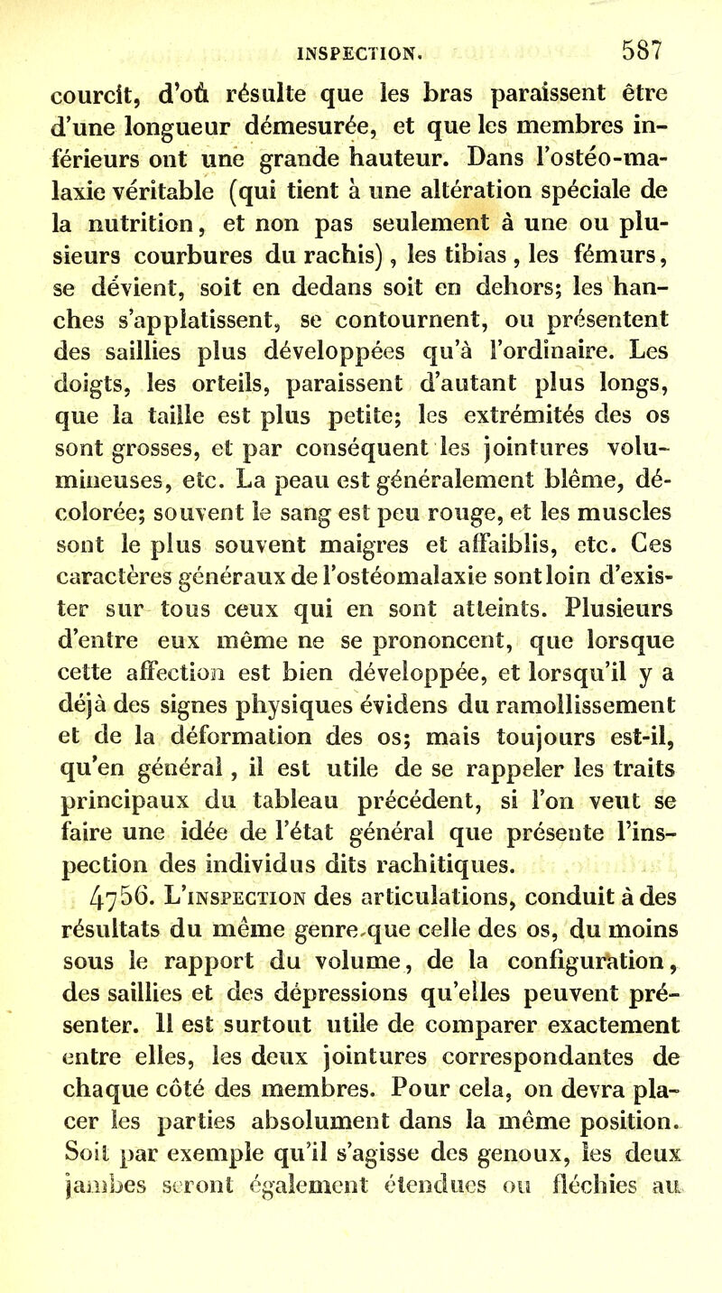 courcit, d'où résulte que les bras paraissent être d'une longueur démesurée, et que les membres in- férieurs ont une grande hauteur. Dans l'ostéo-ma- laxie véritable (qui tient à une altération spéciale de la nutrition, et non pas seulement à une ou plu- sieurs courbures du rachis), les tibias , les fémurs, se dévient, soit en dedans soit en dehors; les han- ches s'appîatissent, se contournent, ou présentent des saillies plus développées qu'à l'ordinaire. Les doigts, les orteils, paraissent d'autant plus longs, que la taille est plus petite; les extrémités des os sont grosses, et par conséquent les jointures volu- mineuses, etc. La peau est généralement blême, dé- colorée; souvent le sang est peu rouge, et les muscles sont le plus souvent maigres et affaiblis, etc. Ces caractères généraux de l'ostéomalaxie sont loin d'exis- ter sur tous ceux qui en sont atteints. Plusieurs d'entre eux même ne se prononcent, que lorsque cette affection est bien développée, et lorsqu'il y a déjà des signes physiques évidens du ramollissement et de la déformation des os; mais toujours est-il, qu'en générai, il est utile de se rappeler les traits principaux du tableau précédent, si l'on veut se faire une idée de l'état général que présente l'ins- pection des individus dits rachitiques. 4756. L'inspection des articulations, conduit à des résultats du même genre,que celle des os, du moins sous le rapport du volume, de la configuration, des saillies et des dépressions qu'elles peuvent pré- senter. 11 est surtout utile de comparer exactement entre elles, les deux jointures correspondantes de chaque côté des membres. Pour cela, on devra pla- cer les parties absolument dans la même position. Soit par exemple qu'il s'agisse des genoux, les deux jambes seront également étendues ou fléchies ait
