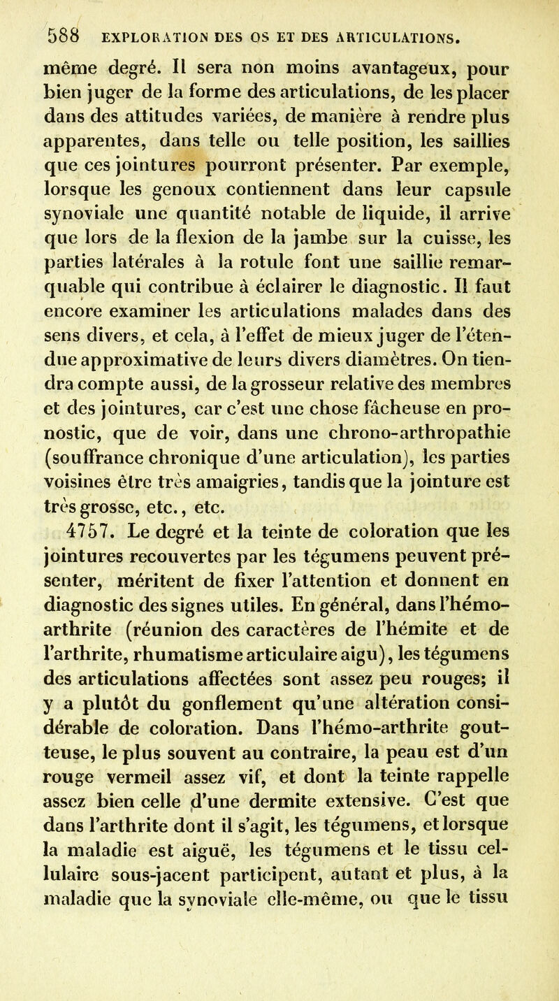 même degré. Il sera non moins avantageux, pour bien juger de la forme des articulations, de les placer dans des attitudes variées, de manière à rendre plus apparentes, dans telle ou telle position, les saillies que ces jointures pourront présenter. Par exemple, lorsque les genoux contiennent dans leur capsule synoviale une quantité notable de liquide, il arrive que lors de la flexion de la jambe sur la cuisse, les parties latérales à la rotule font une saillie remar- quable qui contribue à éclairer le diagnostic. Il faut encore examiner les articulations malades dans des sens divers, et cela, à l'effet de mieux juger de l'éten- due approximative de leurs divers diamètres. On tien- dra compte aussi, de la grosseur relative des membres et des jointures, car c'est une chose fâcheuse en pro- nostic, que de voir, dans une chrono-arthropathie (souffrance chronique d'une articulation], les parties voisines être très amaigries, tandis que la jointure est très grosse, etc., etc. 4757. Le degré et la teinte de coloration que les jointures recouvertes par les tégumens peuvent pré- senter, méritent de fixer l'attention et donnent en diagnostic des signes utiles. En général, dansl'hémo- arthrite (réunion des caractères de l'hémite et de l'arthrite, rhumatisme articulaire aigu), les tégumens des articulations affectées sont assez peu rouges; il y a plutôt du gonflement qu'une altération consi- dérable de coloration. Dans l'hémo-arthrite gout- teuse, le plus souvent au contraire, la peau est d'un rouge vermeil assez vif, et dont la teinte rappelle assez bien celle d'une dermite extensive. C'est que dans l'arthrite dont il s'agit, les tégumens, et lorsque la maladie est aiguë, les tégumens et le tissu cel- lulaire sous-jacent participent, autant et plus, à la maladie que la synoviale elle-même, ou que le tissu