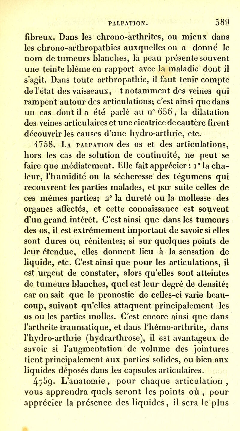 fibreux. Dans les chrono-arthrites, ou mieux dans les chrono-arthropathies auxquelles on a donné le nom de tumeurs blanches, la peau présente souvent une teinte blême en rapport avec la maladie dont il s'agit. Dans toute arthropathie, il faut tenir compte de l'état des vaisseaux, t notamment des veines qui rampent autour des articulations; c'est ainsi que dans un cas dont il a été parlé au n° 656, la dilatation des veines articulaires et une cicatrice de cautère firent découvrir les causes d'une hydro-arthrie, etc. 4758. La palpation des os et des articulations, hors les cas de solution de continuité, ne peut se faire que médiatement. Elle fait apprécier : i° la cha- leur, l'humidité ou la sécheresse des tégumens qui recouvrent les parties malades, et par suite celles de ces mêmes parties; 2° la dureté ou la mollesse des organes affectés, et cette connaissance est souvent d'un grand intérêt. C'est ainsi que dans les tumeurs des os, il est extrêmement important de savoir si elles sont dures ou rénitentes; si sur quelques points de leur étendue, elles donnent lieu à la sensation de liquide, etc. C'est ainsi que pour les articulations, il est urgent de constater, alors qu'elles sont atteintes de tumeurs blanches, quel est leur degré de densité; car on sait que le pronostic de celles-ci varie beau- coup, suivant quelles attaquent principalement les os ou les parties molles. C'est encore ainsi que dans l'arthrite traumatique, et dans l'hémo-arthrite, dans l'hydro-arthrie (hydrarlhrose), il est avantageux de savoir si l'augmentation de volume des jointures tient principalement aux parties solides, ou bien aux liquides déposés dans les capsules articulaires, 4759. L'anatomie, pour chaque articulation, vous apprendra quels seront les points où , pour apprécier la présence des liquides, il sera le plus M