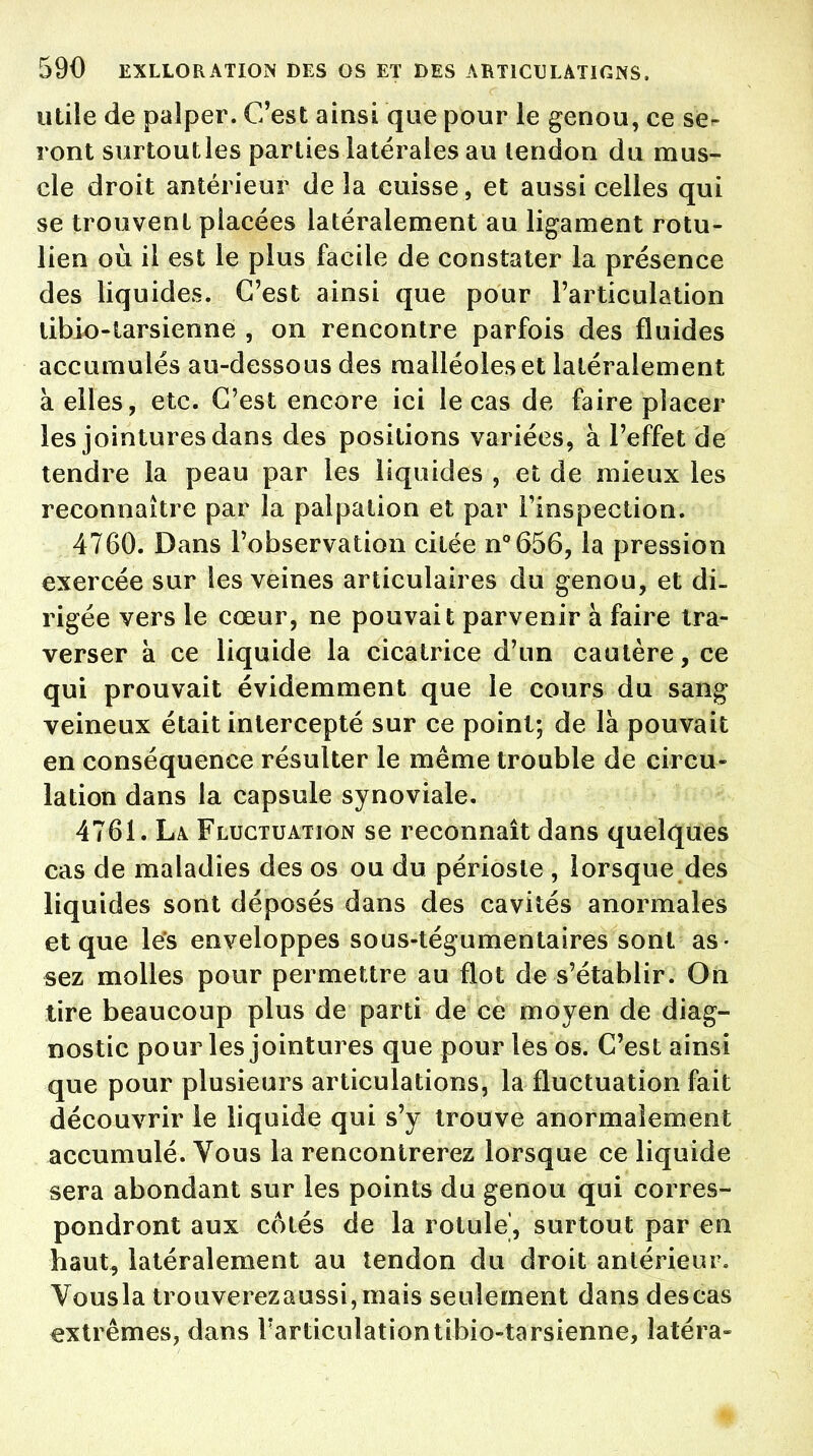 utile de palper. C'est ainsi que pour le genou, ce se- ront surtout les parties latérales au tendon du mus- cle droit antérieur de la cuisse, et aussi celles qui se trouvent placées latéralement au ligament rotu- lien où il est le plus facile de constater la présence des liquides. C'est ainsi que pour l'articulation tibio-tarsienne , on rencontre parfois des fluides accumulés au-dessous des malléoles et latéralement à elles, etc. C'est encore ici le cas de faire placer les jointures dans des positions variées, à l'effet de tendre la peau par les liquides , et de mieux les reconnaître par la palpation et par l'inspection. 4760. Dans l'observation citée n°656, la pression exercée sur les veines articulaires du genou, et di- rigée vers le cœur, ne pouvait parvenir à faire tra- verser à ce liquide la cicatrice d'un cautère, ce qui prouvait évidemment que le cours du sang veineux était intercepté sur ce point; de là pouvait en conséquence résulter le même trouble de circu- lation dans la capsule synoviale. 4761. La Fluctuation se reconnaît dans quelques cas de maladies des os ou du périoste , lorsque des liquides sont déposés dans des cavités anormales et que les enveloppes sous-tégumentaires sont as- sez molles pour permettre au flot de s'établir. On tire beaucoup plus de parti de ce moyen de diag- nostic pour les jointures que pour les os. C'est ainsi que pour plusieurs articulations, la fluctuation fait découvrir le liquide qui s'y trouve anormalement accumulé. Vous la rencontrerez lorsque ce liquide sera abondant sur les points du genou qui corres- pondront aux côtés de la rotule', surtout par en haut, latéralement au tendon du droit antérieur. Vousla trouverezaussi,mais seulement dans descas extrêmes, dans l'articulation tibio-tarsienne, îatéra-