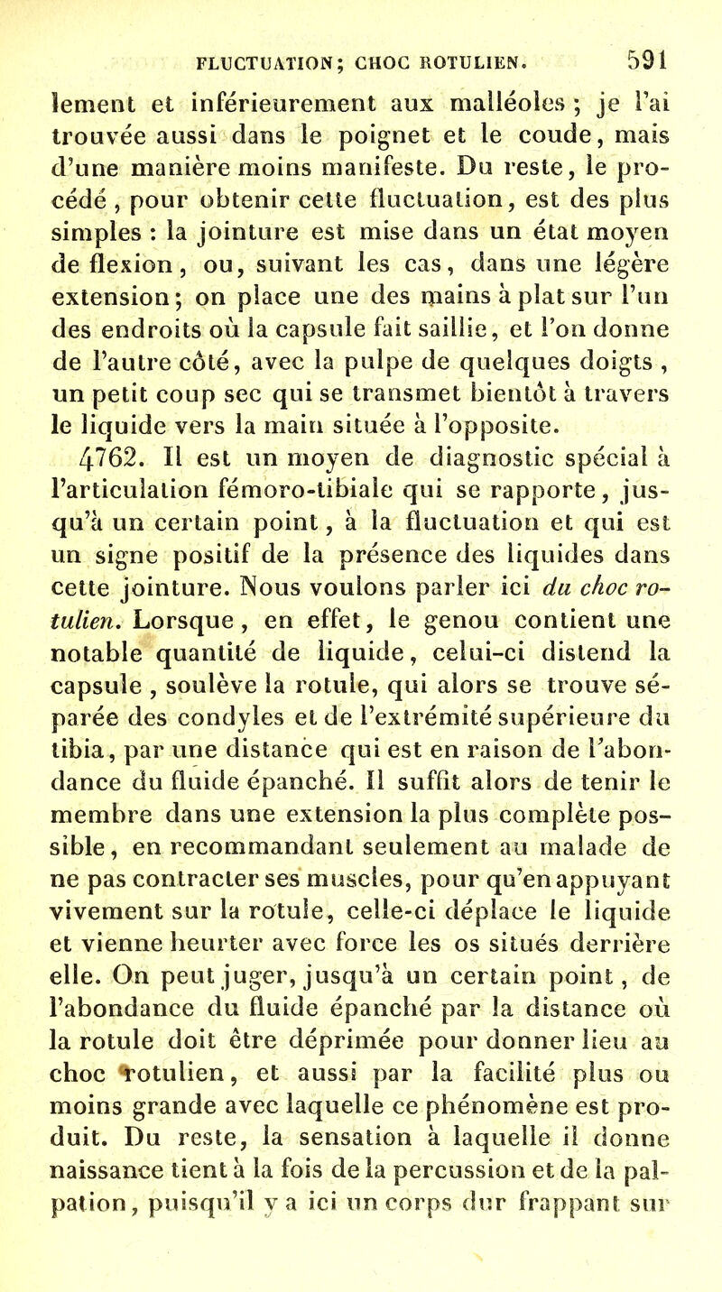 îenient et inférieurement aux malléoles ; je l'ai trouvée aussi dans le poignet et le coude, mais d'une manière moins manifeste. Du reste, le pro- cédé , pour obtenir celte fluctuation, est des plus simples : la jointure est mise dans un état moyen de flexion, ou, suivant les cas, dans une légère extension; on place une des mains à plat sur l'un des endroits où la capsule fait saillie, et l'on donne de l'autre côté, avec la pulpe de quelques doigts , un petit coup sec qui se transmet bientôt à travers le liquide vers la main située à l'opposite. 4762. Il est un moyen de diagnostic spécial à l'articulation fémoro-tibiale qui se rapporte, jus- qu'à un certain point, à la fluctuation et qui est un signe positif de la présence des liquides dans cette jointure. Nous voulons parler ici du choc ro- tulien. Lorsque, en effet, le genou contient une notable quantité de liquide, celui-ci distend la capsule , soulève la rotule, qui alors se trouve sé- parée des condyles et de l'extrémité supérieure du tibia, par une distance qui est en raison de l'abon- dance du fluide épanché. 11 suffit alors de tenir le membre dans une extension la plus complète pos- sible, en recommandant seulement au malade de ne pas contracter ses muscles, pour qu'en appuyant vivement sur la rotule, celle-ci déplace le liquide et vienne heurter avec force les os situés derrière elle. On peut juger, jusqu'à un certain point, de l'abondance du fluide épanché par la distance où la rotule doit être déprimée pour donner lieu au choc rotulien, et aussi par la facilité plus ou moins grande avec laquelle ce phénomène est pro- duit. Du reste, la sensation à laquelle il donne naissance tient à la fois de la percussion et de la pal- pat ion, puisqu'il va ici un corps dur frappant sur