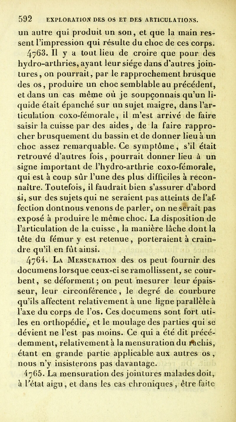 un autre qui produit un son, et que la main res- sent l'impression qui résulte du choc de ces corps. 4763. H y a tout lieu de croire que pour des hydro-arthries, ayant leur siège dans d'autres join- tures, on pourrait, par le rapprochement hrusque des os, produire un choc semblable au précédent, et dans un cas même où je soupçonnais qu'un li- quide était épanché sur un sujet maigre, dans l'ar- ticulation coxo-fémorale, il m'est arrivé de faire saisir la cuisse par des aides, de la faire rappro- cher brusquement du bassin et de donner lieu à un choc assez remarquable. Ce symptôme, s'il était retrouvé d'autres fois, pourrait donner lieu à un signe important de l'hydro-arthrie coxo-fémorale, qui est à coup sûr l'une des plus difficiles à recon- naître. Toutefois, il faudrait bien s'assurer d'abord si, sur des sujets qui ne seraient pas atteints de l'af- fection dontnous venons de parler, on ne serait pas exposé à produire le même choc. La disposition de l'articulation de la cuisse, la manière lâche dont la tête du fémur y est retenue, porteraient à crain- dre qu'il en fût ainsi. 4764. La Mensuration des os peut fournir des documens lorsque ceux-ci se ramollissent, se cour- bent, se déforment; on peut mesurer leur épais- seur, leur circonférence, le degré de courbure qu'ils affectent relativement à une ligne parallèle à l'axe du corps de l'os. Ces documens sont fort uti- les en orthopédie,, et le moulage des parties qui se dévient ne l'est pas moins. Ce qui a été dit précé- demment, relativement à la mensuration du rachis, étant en grande partie applicable aux autres os , nous n'y insisterons pas davantage. 4765. La mensuration des jointures malades doit, à l'état aigu, et dans les cas chroniques , être faite