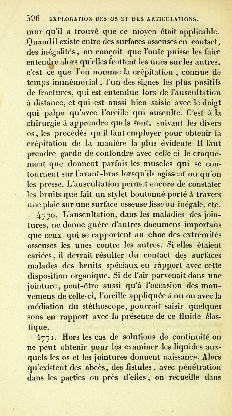 mur qu'il a trouvé que ce moyen était applicable. Quand il existe entre des surfaces osseuses en contact, des inégalités, on conçoit que l'ouïe puisse les faire entendre alors qu'elles frottent les unes sur les autres, c'est ce que l'on nomme la crépitation , connue de temps immémorial, l'un des signes les plus positifs de fractures, qui est entendue lors de l'auscultation à distance, et qui est aussi bien saisie avec le doigt qui palpe qu'avec l'oreille qui ausculte. C'est à la chirurgie à apprendre quels Sont, suivant les divers os, les procédés qu'il faut employer pour obtenir la crépitation de la manière la plus évidente II faut prendre garde de confondre avec celle-ci le craque- ment que donnent parfois les muscles qui se con- tournent sur l'avant-bras lorsqu'ils agissent ou qu'on les presse. L'auscultation permet encore de constater les bruits que fait un stylet boutonné porté à travers une plaie sur une surface osseuse lisse ou inégale, etc. 4770. L'auscultation, dans les maladies des join- tures, ne donne guère d'autres documens importans que ceux qui se rapportent au choc des extrémités osseuses les unes contre les autres. Si elles étaient cariées, il devrait résulter du contact des surfaces malades des bruits spéciaux en râppprt avec cette disposition organique. Si de l'air parvenait dans une jointure, peut-être aussi qu'à l'occasion des mou- vemens de celle-ci, l'oreille appliquée à nu ou avec la médiation du stéthoscope, pourrait saisir quelques sons en rapport avec la présence de ce fluide élas- tique. 4771. Hors les cas de solutions de continuité on ne peut obtenir pour les examiner les liquides aux- quels les os et les jointures donnent naissance. Alors qu'existent des abcès, des fistules, avec pénétration dans les parties ou près d'elles , on recueille dans